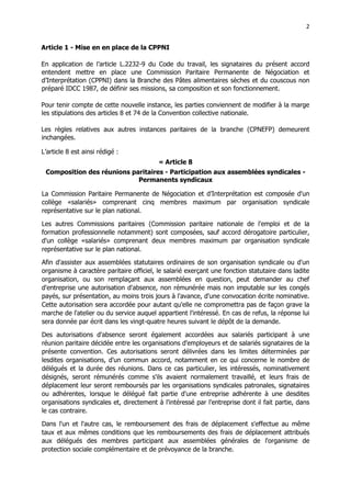 2
2
Article 1 - Mise en en place de la CPPNI
En application de l’article L.2232-9 du Code du travail, les signataires du présent accord
entendent mettre en place une Commission Paritaire Permanente de Négociation et
d’Interprétation (CPPNI) dans la Branche des Pâtes alimentaires sèches et du couscous non
préparé IDCC 1987, de définir ses missions, sa composition et son fonctionnement.
Pour tenir compte de cette nouvelle instance, les parties conviennent de modifier à la marge
les stipulations des articles 8 et 74 de la Convention collective nationale.
Les règles relatives aux autres instances paritaires de la branche (CPNEFP) demeurent
inchangées.
L’article 8 est ainsi rédigé :
« Article 8
Composition des réunions paritaires - Participation aux assemblées syndicales -
Permanents syndicaux
La Commission Paritaire Permanente de Négociation et d’Interprétation est composée d'un
collège «salariés» comprenant cinq membres maximum par organisation syndicale
représentative sur le plan national.
Les autres Commissions paritaires (Commission paritaire nationale de l'emploi et de la
formation professionnelle notamment) sont composées, sauf accord dérogatoire particulier,
d'un collège «salariés» comprenant deux membres maximum par organisation syndicale
représentative sur le plan national.
Afin d'assister aux assemblées statutaires ordinaires de son organisation syndicale ou d'un
organisme à caractère paritaire officiel, le salarié exerçant une fonction statutaire dans ladite
organisation, ou son remplaçant aux assemblées en question, peut demander au chef
d'entreprise une autorisation d'absence, non rémunérée mais non imputable sur les congés
payés, sur présentation, au moins trois jours à l'avance, d'une convocation écrite nominative.
Cette autorisation sera accordée pour autant qu'elle ne compromettra pas de façon grave la
marche de l'atelier ou du service auquel appartient l'intéressé. En cas de refus, la réponse lui
sera donnée par écrit dans les vingt-quatre heures suivant le dépôt de la demande.
Des autorisations d'absence seront également accordées aux salariés participant à une
réunion paritaire décidée entre les organisations d'employeurs et de salariés signataires de la
présente convention. Ces autorisations seront délivrées dans les limites déterminées par
lesdites organisations, d'un commun accord, notamment en ce qui concerne le nombre de
délégués et la durée des réunions. Dans ce cas particulier, les intéressés, nominativement
désignés, seront rémunérés comme s'ils avaient normalement travaillé, et leurs frais de
déplacement leur seront remboursés par les organisations syndicales patronales, signataires
ou adhérentes, lorsque le délégué fait partie d'une entreprise adhérente à une desdites
organisations syndicales et, directement à l'intéressé par l'entreprise dont il fait partie, dans
le cas contraire.
Dans l'un et l'autre cas, le remboursement des frais de déplacement s'effectue au même
taux et aux mêmes conditions que les remboursements des frais de déplacement attribués
aux délégués des membres participant aux assemblées générales de l'organisme de
protection sociale complémentaire et de prévoyance de la branche.
 