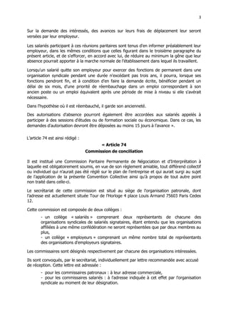 3
3
Sur la demande des intéressés, des avances sur leurs frais de déplacement leur seront
versées par leur employeur.
Les salariés participant à ces réunions paritaires sont tenus d'en informer préalablement leur
employeur, dans les mêmes conditions que celles figurant dans le troisième paragraphe du
présent article, et de s'efforcer, en accord avec lui, de réduire au minimum la gêne que leur
absence pourrait apporter à la marche normale de l'établissement dans lequel ils travaillent.
Lorsqu'un salarié quitte son employeur pour exercer des fonctions de permanent dans une
organisation syndicale pendant une durée n'excédant pas trois ans, il pourra, lorsque ses
fonctions pendront fin, et à condition d'en faire la demande écrite, bénéficier pendant un
délai de six mois, d'une priorité de réembauchage dans un emploi correspondant à son
ancien poste ou un emploi équivalent après une période de mise à niveau si elle s'avérait
nécessaire.
Dans l'hypothèse où il est réembauché, il garde son ancienneté.
Des autorisations d'absence pourront également être accordées aux salariés appelés à
participer à des sessions d'études ou de formation sociale ou économique. Dans ce cas, les
demandes d'autorisation devront être déposées au moins 15 jours à l'avance ».
L’article 74 est ainsi rédigé :
« Article 74
Commission de conciliation
Il est institué une Commission Paritaire Permanente de Négociation et d’Interprétation à
laquelle est obligatoirement soumis, en vue de son règlement amiable, tout différend collectif
ou individuel qui n'aurait pas été réglé sur le plan de l'entreprise et qui aurait surgi au sujet
de l'application de la présente Convention Collective ainsi qu'à propos de tout autre point
non traité dans celle-ci.
Le secrétariat de cette commission est situé au siège de l'organisation patronale, dont
l’adresse est actuellement située Tour de l’Horloge 4 place Louis Armand 75603 Paris Cedex
12.
Cette commission est composée de deux collèges :
- un collège « salariés » comprenant deux représentants de chacune des
organisations syndicales de salariés signataires, étant entendu que les organisations
affiliées à une même confédération ne seront représentées que par deux membres au
plus,
- un collège « employeurs » comprenant un même nombre total de représentants
des organisations d'employeurs signataires.
Les commissaires sont désignés respectivement par chacune des organisations intéressées.
Ils sont convoqués, par le secrétariat, individuellement par lettre recommandée avec accusé
de réception. Cette lettre est adressée :
- pour les commissaires patronaux : à leur adresse commerciale,
- pour les commissaires salariés : à l'adresse indiquée à cet effet par l'organisation
syndicale au moment de leur désignation.
 