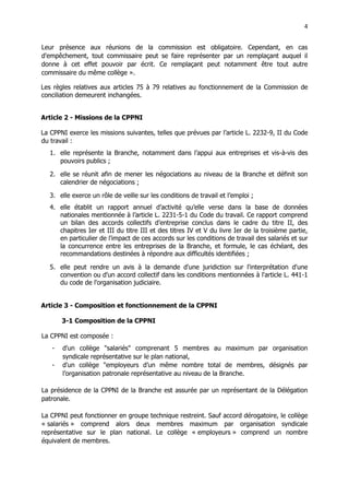 4
4
Leur présence aux réunions de la commission est obligatoire. Cependant, en cas
d'empêchement, tout commissaire peut se faire représenter par un remplaçant auquel il
donne à cet effet pouvoir par écrit. Ce remplaçant peut notamment être tout autre
commissaire du même collège ».
Les règles relatives aux articles 75 à 79 relatives au fonctionnement de la Commission de
conciliation demeurent inchangées.
Article 2 - Missions de la CPPNI
La CPPNI exerce les missions suivantes, telles que prévues par l’article L. 2232-9, II du Code
du travail :
1. elle représente la Branche, notamment dans l’appui aux entreprises et vis-à-vis des
pouvoirs publics ;
2. elle se réunit afin de mener les négociations au niveau de la Branche et définit son
calendrier de négociations ;
3. elle exerce un rôle de veille sur les conditions de travail et l’emploi ;
4. elle établit un rapport annuel d’activité qu’elle verse dans la base de données
nationales mentionnée à l’article L. 2231-5-1 du Code du travail. Ce rapport comprend
un bilan des accords collectifs d’entreprise conclus dans le cadre du titre II, des
chapitres Ier et III du titre III et des titres IV et V du livre Ier de la troisième partie,
en particulier de l'impact de ces accords sur les conditions de travail des salariés et sur
la concurrence entre les entreprises de la Branche, et formule, le cas échéant, des
recommandations destinées à répondre aux difficultés identifiées ;
5. elle peut rendre un avis à la demande d'une juridiction sur l'interprétation d'une
convention ou d'un accord collectif dans les conditions mentionnées à l'article L. 441-1
du code de l'organisation judiciaire.
Article 3 - Composition et fonctionnement de la CPPNI
3-1 Composition de la CPPNI
La CPPNI est composée :
- d'un collège "salariés" comprenant 5 membres au maximum par organisation
syndicale représentative sur le plan national,
- d'un collège "employeurs d’un même nombre total de membres, désignés par
l’organisation patronale représentative au niveau de la Branche.
La présidence de la CPPNI de la Branche est assurée par un représentant de la Délégation
patronale.
La CPPNI peut fonctionner en groupe technique restreint. Sauf accord dérogatoire, le collège
« salariés » comprend alors deux membres maximum par organisation syndicale
représentative sur le plan national. Le collège « employeurs » comprend un nombre
équivalent de membres.
 