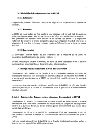 5
5
3-2 Modalités de fonctionnement de la CPPNI
3-2-1 Calendrier
Chaque année, la CPPNI définit son calendrier de négociations, en précisant son objet et son
périmètre.
3-2-2 Réunions
La CPPNI se réunit autant de fois qu’elle le juge nécessaire et en tout état de cause, au
moins trois fois par année civile, en vue de mener les négociations collectives de Branche.
Pour permettre un dialogue social efficace et de qualité, les parties à la négociation
s’efforcent de conserver la même composition pour leur délégation du début à la fin de la
négociation. Il peut être prévu que certaines réunions s’effectuent sous la forme de groupe
de travail.
3-2-3 Convocation
La convocation contient l’ordre du jour déterminé par le Président de la CPPNI en
concertation avec la délégation du collège « salariés ».
Elle est adressée par courrier numérique, au moins 15 jours calendaires avant la date de
réunion prévue, accompagnée des documents utiles à la négociation.
3-3 Temps passé aux réunions et frais de déplacement
Conformément aux stipulations de l’article 8 de la Convention collective nationale des
autorisations d’absences sont accordées aux salariés participant aux réunions de la CPPNI et
le temps passé aux réunions de la CPPNI est rémunéré et considéré comme du temps de
travail effectif.
La prise en charge des frais des participants aux réunions de la CPPNI est effectuée dans les
conditions prévues par le courrier du 27 décembre 1976 et par l’article 8 de la Convention
collective nationale.
Article 4 - Transmission des conventions et accords d’entreprise à la CPPNI
Conformément à l’article L. 2232-9 du Code du travail susvisé, les entreprises de la Branche
transmettent à la CPPNI leurs conventions et accords collectifs comportant des stipulations
relatives à la durée du travail, au travail à temps partiel et intermittent, aux congés et au
compte épargne-temps.
Conformément au décret n° 2016-1556 du 18 novembre 2016, ces conventions et accords
sont transmis à l’adresse numérique ou postale indiquée dans l’accord mettant en place la
CPPNI.
L’adresse postale et numérique de la CPPNI de la Branche des Pâtes alimentaires sèches et
du couscous non préparé IDCC 1987 est la suivante :
 