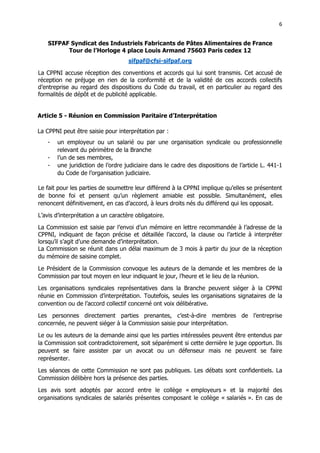 6
6
SIFPAF Syndicat des Industriels Fabricants de Pâtes Alimentaires de France
Tour de l’Horloge 4 place Louis Armand 75603 Paris cedex 12
sifpaf@cfsi-sifpaf.org
La CPPNI accuse réception des conventions et accords qui lui sont transmis. Cet accusé de
réception ne préjuge en rien de la conformité et de la validité de ces accords collectifs
d’entreprise au regard des dispositions du Code du travail, et en particulier au regard des
formalités de dépôt et de publicité applicable.
Article 5 - Réunion en Commission Paritaire d’Interprétation
La CPPNI peut être saisie pour interprétation par :
- un employeur ou un salarié ou par une organisation syndicale ou professionnelle
relevant du périmètre de la Branche
- l’un de ses membres,
- une juridiction de l’ordre judiciaire dans le cadre des dispositions de l’article L. 441-1
du Code de l’organisation judiciaire.
Le fait pour les parties de soumettre leur différend à la CPPNI implique qu’elles se présentent
de bonne foi et pensent qu’un règlement amiable est possible. Simultanément, elles
renoncent définitivement, en cas d’accord, à leurs droits nés du différend qui les opposait.
L’avis d’interprétation a un caractère obligatoire.
La Commission est saisie par l’envoi d’un mémoire en lettre recommandée à l’adresse de la
CPPNI, indiquant de façon précise et détaillée l’accord, la clause ou l’article à interpréter
lorsqu’il s’agit d’une demande d’interprétation.
La Commission se réunit dans un délai maximum de 3 mois à partir du jour de la réception
du mémoire de saisine complet.
Le Président de la Commission convoque les auteurs de la demande et les membres de la
Commission par tout moyen en leur indiquant le jour, l’heure et le lieu de la réunion.
Les organisations syndicales représentatives dans la Branche peuvent siéger à la CPPNI
réunie en Commission d’interprétation. Toutefois, seules les organisations signataires de la
convention ou de l’accord collectif concerné ont voix délibérative.
Les personnes directement parties prenantes, c’est-à-dire membres de l’entreprise
concernée, ne peuvent siéger à la Commission saisie pour interprétation.
Le ou les auteurs de la demande ainsi que les parties intéressées peuvent être entendus par
la Commission soit contradictoirement, soit séparément si cette dernière le juge opportun. Ils
peuvent se faire assister par un avocat ou un défenseur mais ne peuvent se faire
représenter.
Les séances de cette Commission ne sont pas publiques. Les débats sont confidentiels. La
Commission délibère hors la présence des parties.
Les avis sont adoptés par accord entre le collège « employeurs » et la majorité des
organisations syndicales de salariés présentes composant le collège « salariés ». En cas de
 