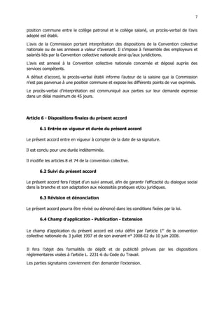 7
7
position commune entre le collège patronal et le collège salarié, un procès-verbal de l’avis
adopté est établi.
L‘avis de la Commission portant interprétation des dispositions de la Convention collective
nationale ou de ses annexes a valeur d’avenant. Il s’impose à l’ensemble des employeurs et
salariés liés par la Convention collective nationale ainsi qu’aux juridictions.
L’avis est annexé à la Convention collective nationale concernée et déposé auprès des
services compétents.
A défaut d’accord, le procès-verbal établi informe l’auteur de la saisine que la Commission
n’est pas parvenue à une position commune et expose les différents points de vue exprimés.
Le procès-verbal d’interprétation est communiqué aux parties sur leur demande expresse
dans un délai maximum de 45 jours.
Article 6 - Dispositions finales du présent accord
6.1 Entrée en vigueur et durée du présent accord
Le présent accord entre en vigueur à compter de la date de sa signature.
Il est conclu pour une durée indéterminée.
Il modifie les articles 8 et 74 de la convention collective.
6.2 Suivi du présent accord
Le présent accord fera l’objet d’un suivi annuel, afin de garantir l’efficacité du dialogue social
dans la branche et son adaptation aux nécessités pratiques et/ou juridiques.
6.3 Révision et dénonciation
Le présent accord pourra être révisé ou dénoncé dans les conditions fixées par la loi.
6.4 Champ d’application - Publication - Extension
Le champ d’application du présent accord est celui défini par l’article 1er
de la convention
collective nationale du 3 juillet 1997 et de son avenant n° 2008-02 du 10 juin 2008.
Il fera l’objet des formalités de dépôt et de publicité prévues par les dispositions
réglementaires visées à l’article L. 2231-6 du Code du Travail.
Les parties signataires conviennent d’en demander l’extension.
 