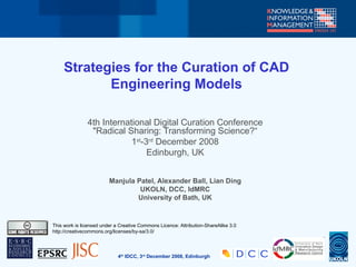 Strategies for the Curation of CAD Engineering Models 4th International Digital Curation Conference &quot;Radical Sharing: Transforming Science?“ 1 st -3 rd  December 2008 Edinburgh, UK Manjula Patel, Alexander Ball, Lian Ding UKOLN, DCC, IdMRC University of Bath, UK 