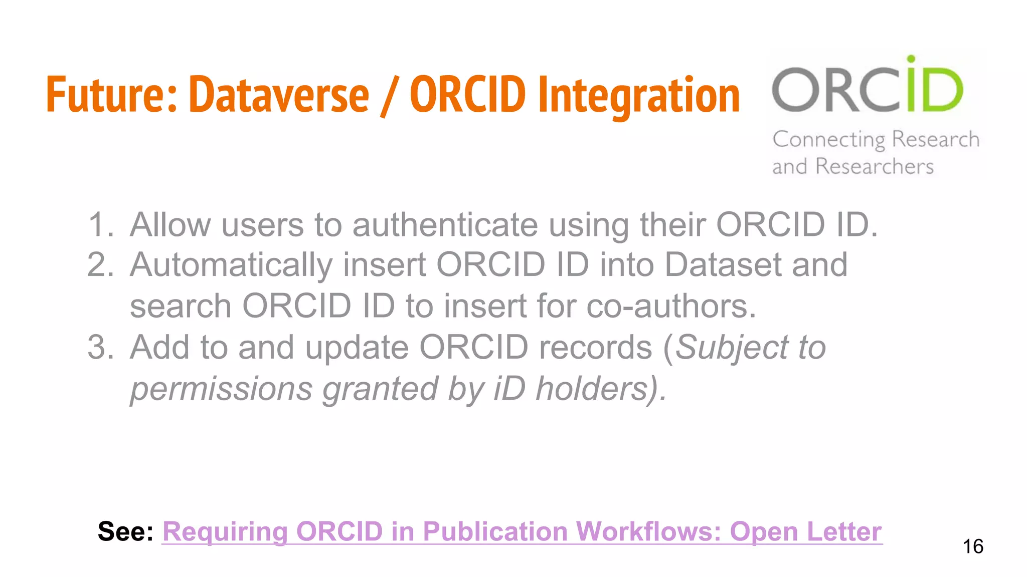 Future: Dataverse / ORCID Integration
See: Requiring ORCID in Publication Workflows: Open Letter 16
1.  Allow users to authenticate using their ORCID ID.
2.  Automatically insert ORCID ID into Dataset and
search ORCID ID to insert for co-authors.
3.  Add to and update ORCID records (Subject to
permissions granted by iD holders).
 