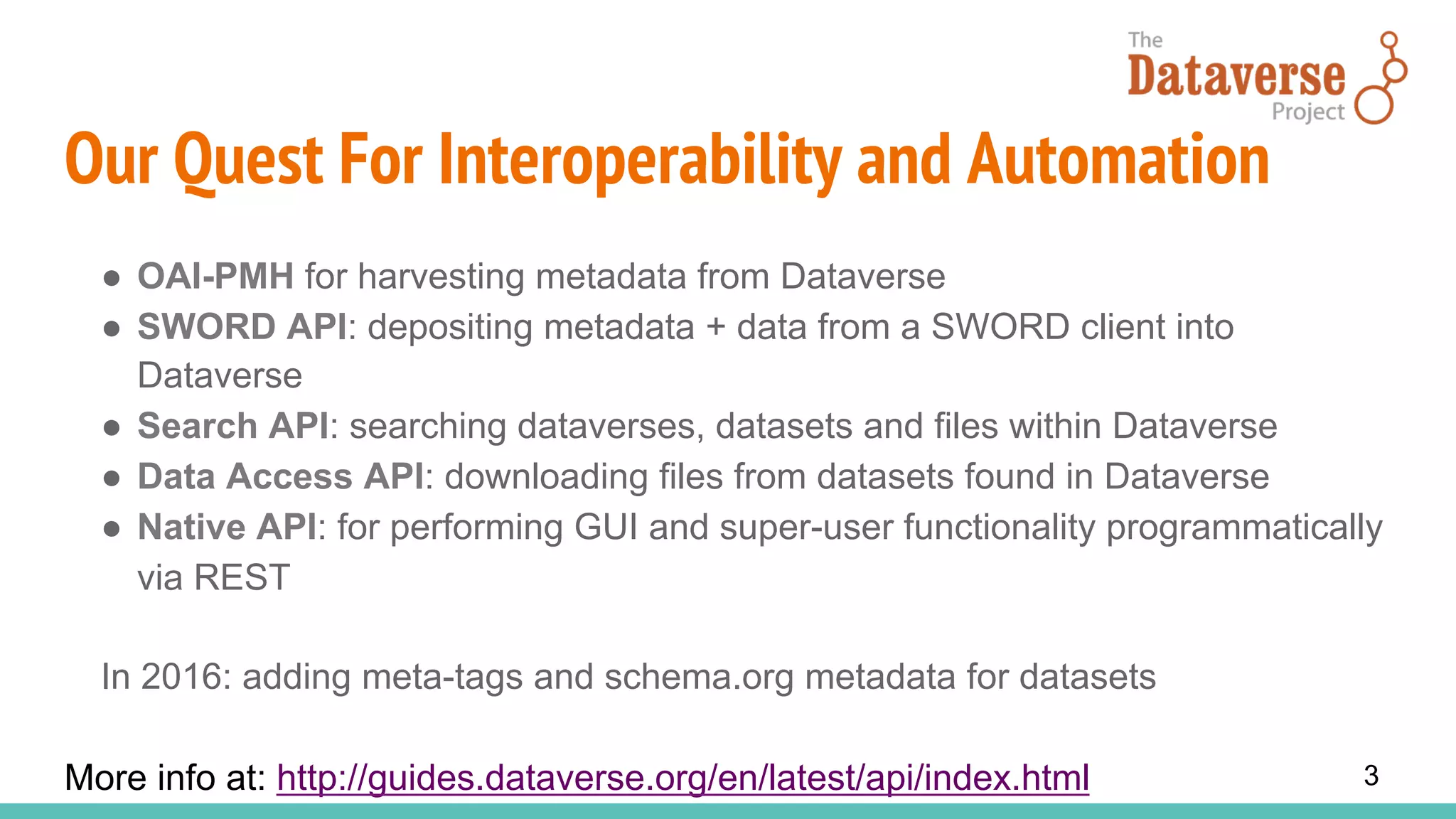 Our Quest For Interoperability and Automation
●  OAI-PMH for harvesting metadata from Dataverse
●  SWORD API: depositing metadata + data from a SWORD client into
Dataverse
●  Search API: searching dataverses, datasets and files within Dataverse
●  Data Access API: downloading files from datasets found in Dataverse
●  Native API: for performing GUI and super-user functionality programmatically
via REST
In 2016: adding meta-tags and schema.org metadata for datasets
More info at: http://guides.dataverse.org/en/latest/api/index.html 3
 