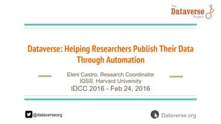 Dataverse: Helping Researchers Publish Their Data
Through Automation
Eleni Castro, Research Coordinator
IQSS, Harvard University
IDCC 2016 - Feb 24, 2016
@dataverseorg Dataverse.org
 