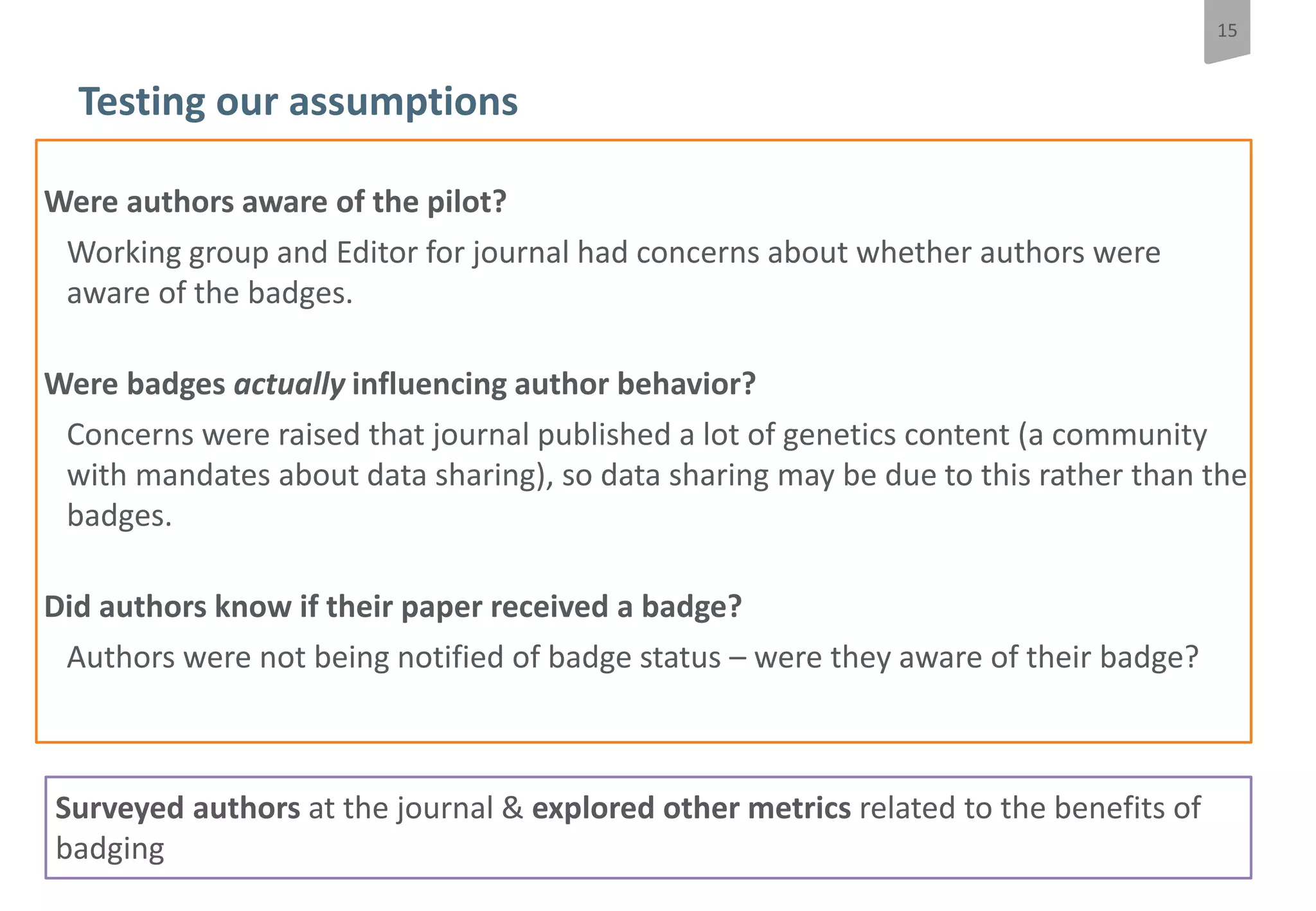 15
Do Open data badges influence author behaviour?
Testing our assumptions
Were authors aware of the pilot?
Working group and Editor for journal had concerns about whether authors were
aware of the badges.
Were badges actually influencing author behavior?
Concerns were raised that journal published a lot of genetics content (a community
with mandates about data sharing), so data sharing may be due to this rather than the
badges.
Did authors know if their paper received a badge?
Authors were not being notified of badge status – were they aware of their badge?
Surveyed authors at the journal & explored other metrics related to the benefits of
badging
 