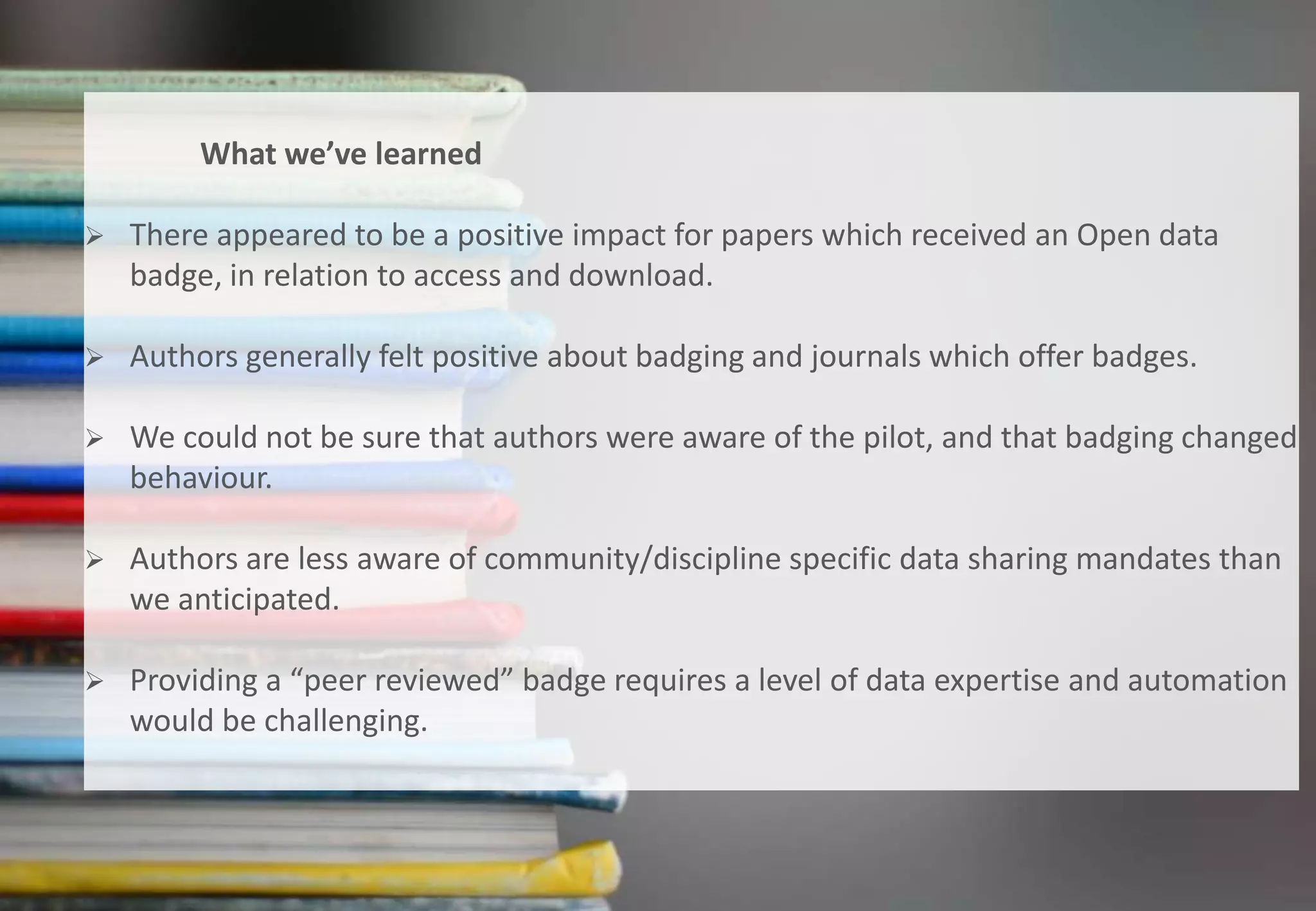 20
Do Open data badges influence author behaviour?
What we’ve learned
 There appeared to be a positive impact for papers which received an Open data
badge, in relation to access and download.
 Authors generally felt positive about badging and journals which offer badges.
 We could not be sure that authors were aware of the pilot, and that badging changed
behaviour.
 Authors are less aware of community/discipline specific data sharing mandates than
we anticipated.
 Providing a “peer reviewed” badge requires a level of data expertise and automation
would be challenging.
 