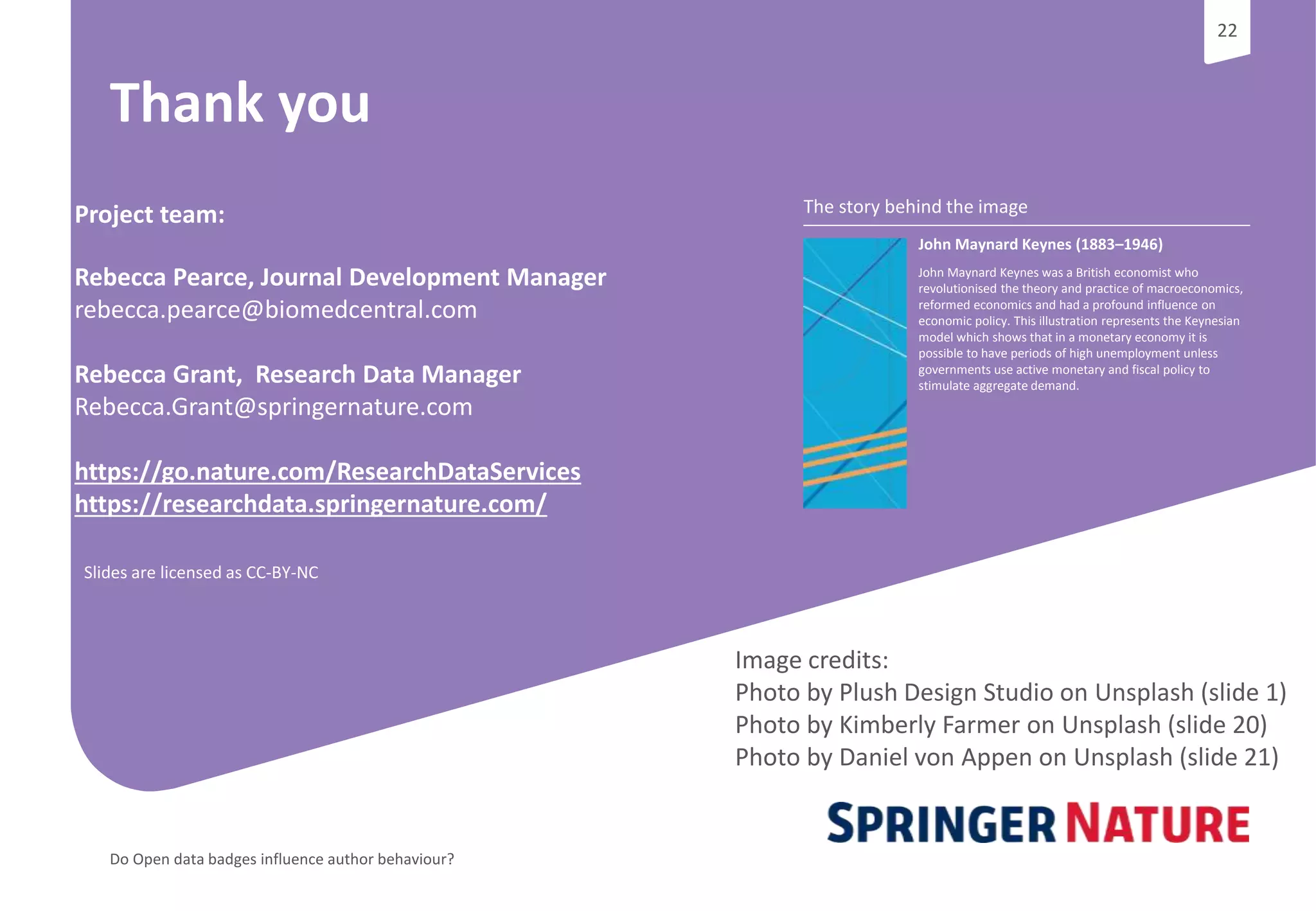 22
Do Open data badges influence author behaviour?
22
The story behind the image
John Maynard Keynes (1883–1946)
John Maynard Keynes was a British economist who
revolutionised the theory and practice of macroeconomics,
reformed economics and had a profound influence on
economic policy. This illustration represents the Keynesian
model which shows that in a monetary economy it is
possible to have periods of high unemployment unless
governments use active monetary and fiscal policy to
stimulate aggregate demand.
Thank you
Project team:
Rebecca Pearce, Journal Development Manager
rebecca.pearce@biomedcentral.com
Rebecca Grant, Research Data Manager
Rebecca.Grant@springernature.com
https://go.nature.com/ResearchDataServices
https://researchdata.springernature.com/
Image credits:
Photo by Plush Design Studio on Unsplash (slide 1)
Photo by Kimberly Farmer on Unsplash (slide 20)
Photo by Daniel von Appen on Unsplash (slide 21)
Slides are licensed as CC-BY-NC
 