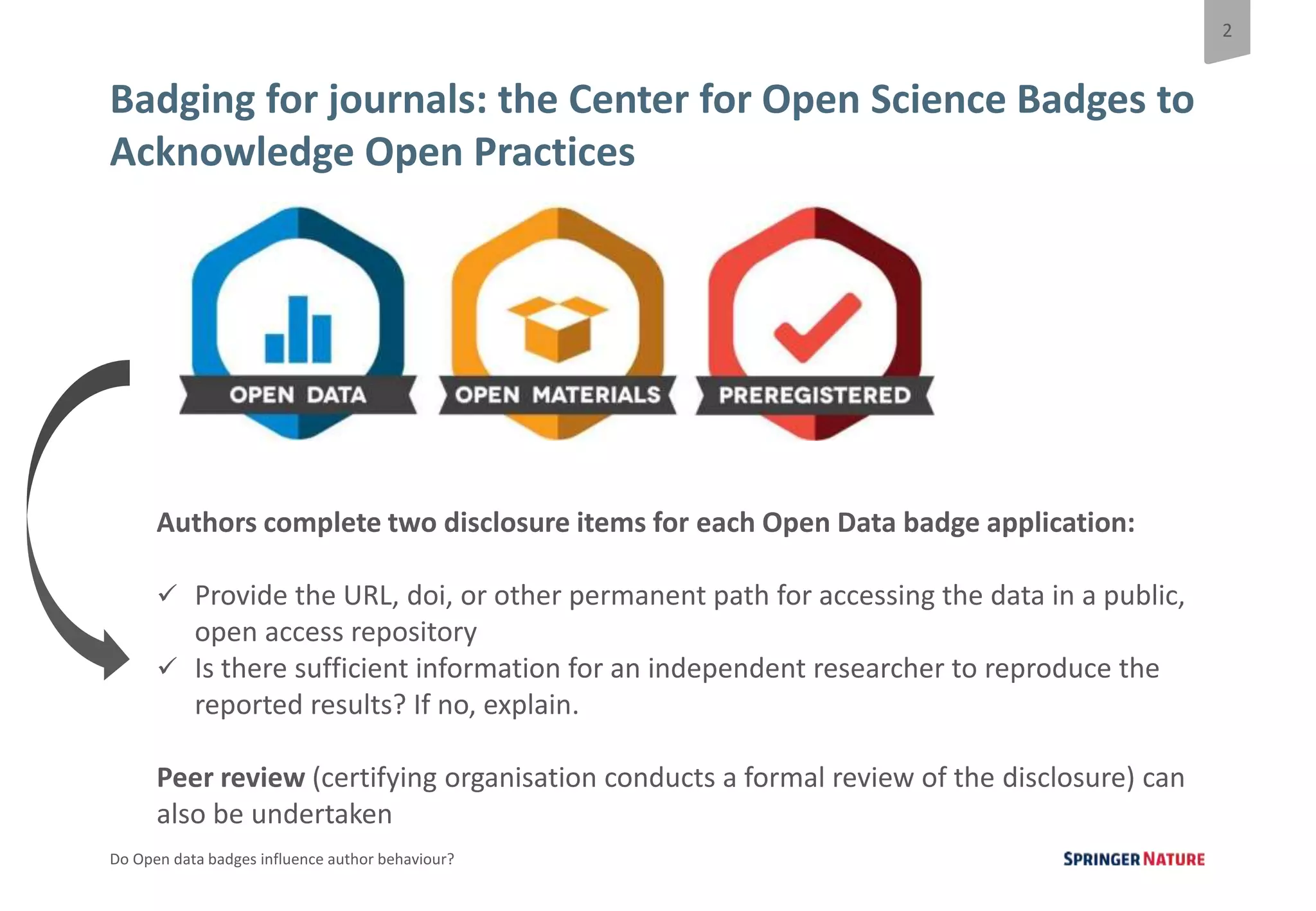 2
Do Open data badges influence author behaviour?
Badging for journals: the Center for Open Science Badges to
Acknowledge Open Practices
Authors complete two disclosure items for each Open Data badge application:
 Provide the URL, doi, or other permanent path for accessing the data in a public,
open access repository
 Is there sufficient information for an independent researcher to reproduce the
reported results? If no, explain.
Peer review (certifying organisation conducts a formal review of the disclosure) can
also be undertaken
 