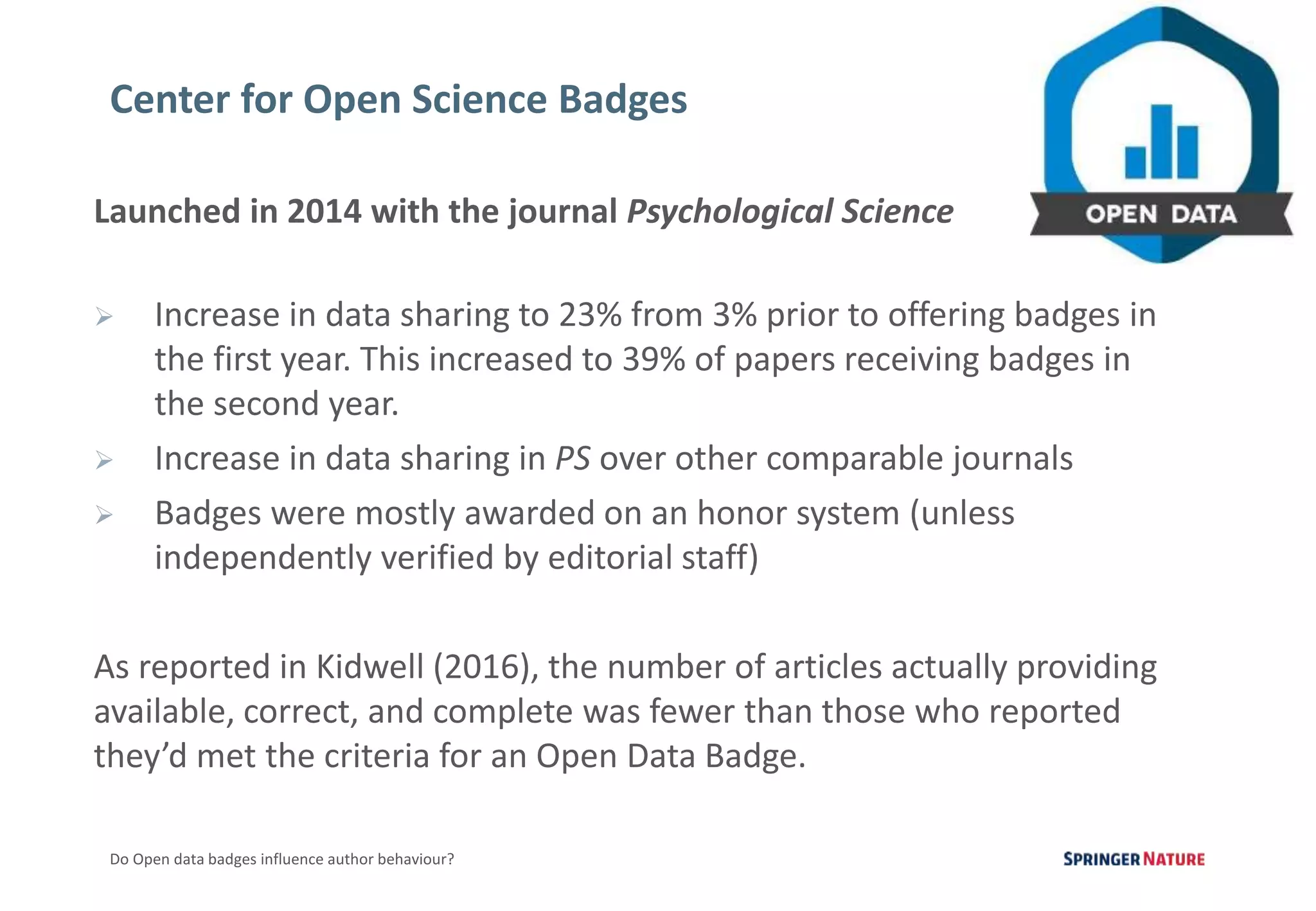 3
Do Open data badges influence author behaviour?
Launched in 2014 with the journal Psychological Science
 Increase in data sharing to 23% from 3% prior to offering badges in
the first year. This increased to 39% of papers receiving badges in
the second year.
 Increase in data sharing in PS over other comparable journals
 Badges were mostly awarded on an honor system (unless
independently verified by editorial staff)
As reported in Kidwell (2016), the number of articles actually providing
available, correct, and complete was fewer than those who reported
they’d met the criteria for an Open Data Badge.
Center for Open Science Badges
 