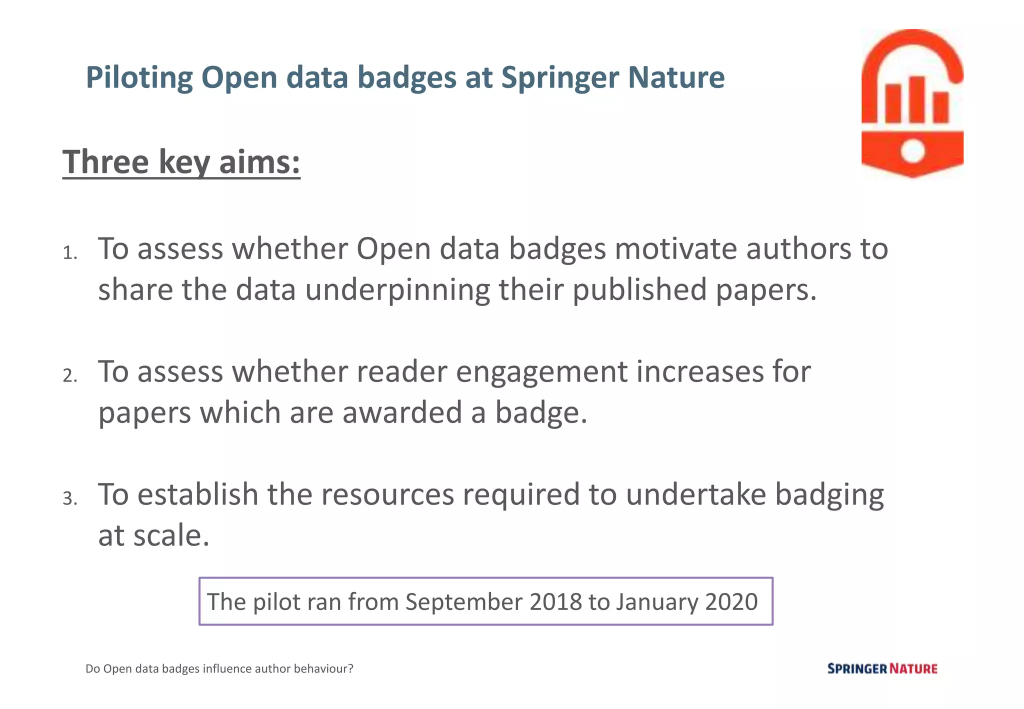 4
Do Open data badges influence author behaviour?
Piloting Open data badges at Springer Nature
Three key aims:
1. To assess whether Open data badges motivate authors to
share the data underpinning their published papers.
2. To assess whether reader engagement increases for
papers which are awarded a badge.
3. To establish the resources required to undertake badging
at scale.
The pilot ran from September 2018 to January 2020
 