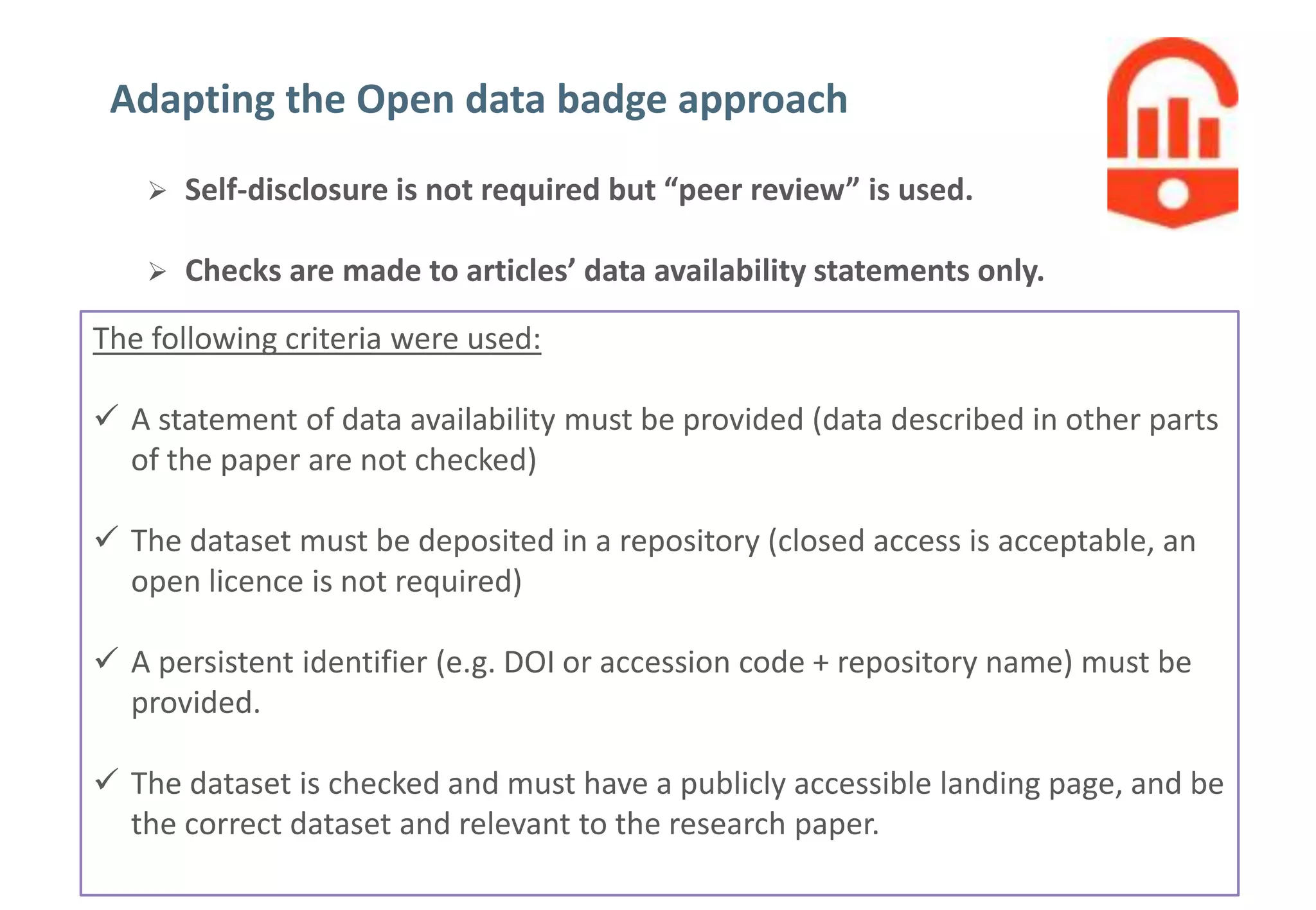 5
Do Open data badges influence author behaviour?
Adapting the Open data badge approach
 Self-disclosure is not required but “peer review” is used.
 Checks are made to articles’ data availability statements only.
The following criteria were used:
 A statement of data availability must be provided (data described in other parts
of the paper are not checked)
 The dataset must be deposited in a repository (closed access is acceptable, an
open licence is not required)
 A persistent identifier (e.g. DOI or accession code + repository name) must be
provided.
 The dataset is checked and must have a publicly accessible landing page, and be
the correct dataset and relevant to the research paper.
 