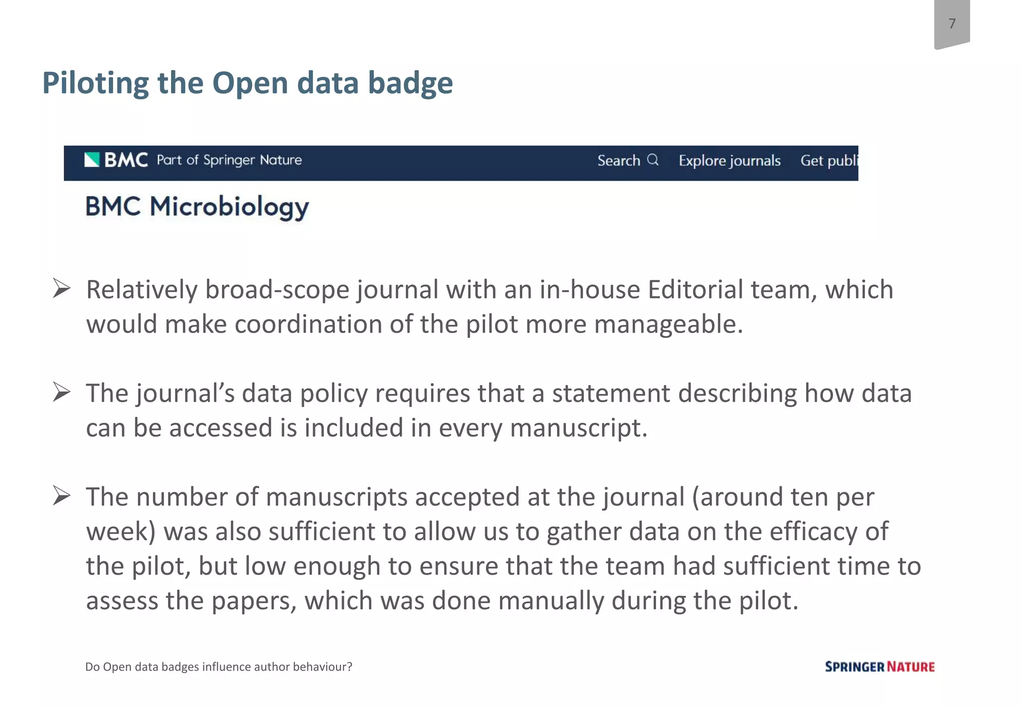 7
Do Open data badges influence author behaviour?
Piloting the Open data badge
 Relatively broad-scope journal with an in-house Editorial team, which
would make coordination of the pilot more manageable.
 The journal’s data policy requires that a statement describing how data
can be accessed is included in every manuscript.
 The number of manuscripts accepted at the journal (around ten per
week) was also sufficient to allow us to gather data on the efficacy of
the pilot, but low enough to ensure that the team had sufficient time to
assess the papers, which was done manually during the pilot.
 