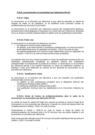 3
9.10.2. La reconversion ou la promotion par l’alternance (Pro-A)
9.10.2.1. Objet
La reconversion ou la promotion par alternance a pour objet de permettre au salarié de
changer de métier ou de profession, ou de bénéficier d'une promotion sociale ou
professionnelle par des actions de formation.
La reconversion ou la promotion par l’alternance associe des enseignements généraux,
professionnels et technologiques et l’acquisition d’un savoir-faire par l’exercice en entreprise
d’une ou plusieurs activités professionnelles en relation avec les qualifications recherchées.
9.10.2.2. Public visé
La reconversion ou la promotion par alternance concerne :
- les salariés en contrat à durée indéterminée ;
- les salariés, qu'ils soient sportifs ou entraîneurs professionnels, en contrat de travail à
durée déterminée conclu en application de l'article L. 222-2-3 du code du sport ;
- les salariés bénéficiaires d'un contrat à durée indéterminée conclu en application de
l'article L. 5134-19-1 du code du travail (contrat unique d’insertion).
Les salariés visés sont ceux n'ayant pas atteint un niveau de qualification sanctionné par une
certification professionnelle enregistrée au répertoire national des certifications
professionnelles et correspondant au grade de la licence. La reconversion ou la promotion
par alternance permet à ces salariés d'atteindre un niveau de qualification supérieur ou
identique à celui qu'ils détiennent au moment de leur demande de reconversion ou de
promotion par l'alternance.
9.10.2.3. Qualifications visées
La reconversion ou la promotion par alternance a pour but d’acquérir une qualification
professionnelle reconnue par :
- un diplôme ou titre professionnel enregistré dans le Répertoire National des
Certifications Professionnelles (RNCP) ;
- un certificat de qualification professionnelle (CQP);
- une qualification reconnue dans les classifications de la Convention Collective du
Golf.
9.10.2.4. Durée de l’action de professionnalisation dans le cadre de la
reconversion ou la promotion par alternance (Pro-A)
Le contrat de travail du salarié fait l'objet d'un avenant qui précise la durée et l'objet de la
reconversion ou de la promotion par alternance. L'avenant au contrat est déposé selon les
modalités prévues à l'article L. 6224-1 du code du travail.
Conformément à l’article L. 6325-12 du code du travail, la durée de l’action de
professionnalisation est comprise entre 6 et 24 mois pour tous les publics éligibles à une
reconversion ou promotion par l’alternance.
Cette durée peut être allongée jusqu'à 36 mois pour les publics spécifiques tels que prévus à
l’article L. 6325-11 du code du travail.
 