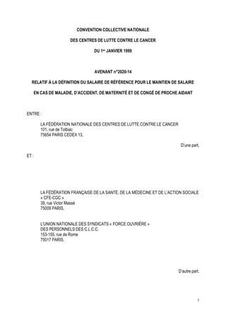 1
CONVENTION COLLECTIVE NATIONALE
DES CENTRES DE LUTTE CONTRE LE CANCER
DU 1er JANVIER 1999
AVENANT n°2020-14
RELATIF À LA DÉFINITION DU SALAIRE DE RÉFÉRENCE POUR LE MAINTIEN DE SALAIRE
EN CAS DE MALADIE, D’ACCIDENT, DE MATERNITÉ ET DE CONGÉ DE PROCHE AIDANT
ENTRE :
LA FÉDÉRATION NATIONALE DES CENTRES DE LUTTE CONTRE LE CANCER
101, rue de Tolbiac
75654 PARIS CEDEX 13,
D’une part,
ET :
LA FÉDÉRATION FRANÇAISE DE LA SANTÉ, DE LA MÉDECINE ET DE L’ACTION SOCIALE
« CFE-CGC »
39, rue Victor Massé
75009 PARIS,
L'UNION NATIONALE DES SYNDICATS « FORCE OUVRIÈRE »
DES PERSONNELS DES C.L.C.C.
153-155, rue de Rome
75017 PARIS,
D’autre part.
 