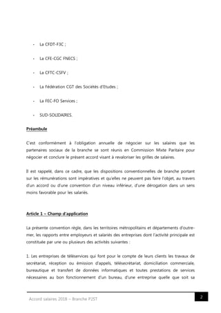 2Accord salaires 2018 – Branche P2ST
- La CFDT-F3C ;
- La CFE-CGC FNECS ;
- La CFTC-CSFV ;
- La Fédération CGT des Sociétés d’Etudes ;
- La FEC-FO Services ;
- SUD-SOLIDAIRES.
Préambule
C’est conformément à l’obligation annuelle de négocier sur les salaires que les
partenaires sociaux de la branche se sont réunis en Commission Mixte Paritaire pour
négocier et conclure le présent accord visant à revaloriser les grilles de salaires.
Il est rappelé, dans ce cadre, que les dispositions conventionnelles de branche portant
sur les rémunérations sont impératives et qu’elles ne peuvent pas faire l’objet, au travers
d’un accord ou d’une convention d’un niveau inférieur, d’une dérogation dans un sens
moins favorable pour les salariés.
Article 1 – Champ d'application
La présente convention règle, dans les territoires métropolitains et départements d'outre-
mer, les rapports entre employeurs et salariés des entreprises dont l'activité principale est
constituée par une ou plusieurs des activités suivantes :
1. Les entreprises de téléservices qui font pour le compte de leurs clients les travaux de
secrétariat, réception ou émission d'appels, télésecrétariat, domiciliation commerciale,
bureautique et transfert de données informatiques et toutes prestations de services
nécessaires au bon fonctionnement d'un bureau, d'une entreprise quelle que soit sa
 