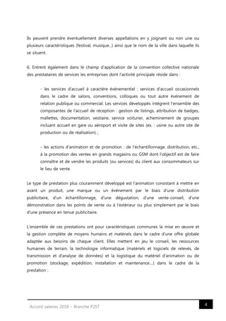 4Accord salaires 2018 – Branche P2ST
Ils peuvent prendre éventuellement diverses appellations en y joignant ou non une ou
plusieurs caractéristiques (festival, musique...) ainsi que le nom de la ville dans laquelle ils
se situent.
6. Entrent également dans le champ d'application de la convention collective nationale
des prestataires de services les entreprises dont l'activité principale réside dans :
- les services d'accueil à caractère événementiel : services d'accueil occasionnels
dans le cadre de salons, conventions, colloques ou tout autre événement de
relation publique ou commercial. Les services développés intègrent l'ensemble des
composantes de l'accueil de réception : gestion de listings, attribution de badges,
mallettes, documentation, vestiaire, service voiturier, acheminement de groupes
incluant accueil en gare ou aéroport et visite de sites (ex. : usine ou autre site de
production ou de réalisation) ;
- les actions d'animation et de promotion : de l'échantillonnage, distribution, etc.,
à la promotion des ventes en grands magasins ou GSM dont l'objectif est de faire
connaître et de vendre les produits (ou services) du client aux consommateurs sur
le lieu de vente.
Le type de prestation plus couramment développé est l'animation consistant à mettre en
avant un produit, une marque ou un événement par le biais d'une distribution
publicitaire, d'un échantillonnage, d'une dégustation, d'une vente-conseil, d'une
démonstration dans les points de vente ou à l'extérieur ou plus simplement par le biais
d'une présence en tenue publicitaire.
L'ensemble de ces prestations ont pour caractéristiques communes la mise en œuvre et
la gestion complète de moyens humains et matériels dans le cadre d'une offre globale
adaptée aux besoins de chaque client. Elles mettent en jeu le conseil, les ressources
humaines de terrain, la technologie informatique (matériels et logiciels de relevés, de
transmission et d'analyse de données) et la logistique du matériel d'animation ou de
promotion (stockage, expédition, installation et maintenance....) dans le cadre de la
prestation ;
 