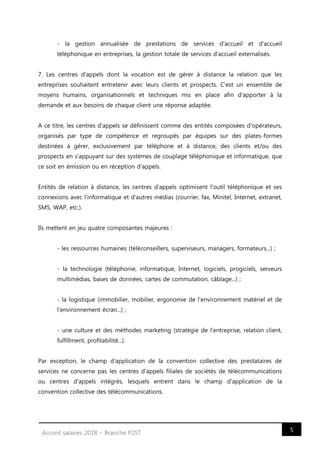 5Accord salaires 2018 – Branche P2ST
- la gestion annualisée de prestations de services d'accueil et d'accueil
téléphonique en entreprises, la gestion totale de services d'accueil externalisés.
7. Les centres d'appels dont la vocation est de gérer à distance la relation que les
entreprises souhaitent entretenir avec leurs clients et prospects. C'est un ensemble de
moyens humains, organisationnels et techniques mis en place afin d'apporter à la
demande et aux besoins de chaque client une réponse adaptée.
A ce titre, les centres d'appels se définissent comme des entités composées d'opérateurs,
organisés par type de compétence et regroupés par équipes sur des plates-formes
destinées à gérer, exclusivement par téléphone et à distance, des clients et/ou des
prospects en s'appuyant sur des systèmes de couplage téléphonique et informatique, que
ce soit en émission ou en réception d'appels.
Entités de relation à distance, les centres d'appels optimisent l'outil téléphonique et ses
connexions avec l'informatique et d'autres médias (courrier, fax, Minitel, Internet, extranet,
SMS, WAP, etc.).
Ils mettent en jeu quatre composantes majeures :
- les ressources humaines (téléconseillers, superviseurs, managers, formateurs...) ;
- la technologie (téléphonie, informatique, Internet, logiciels, progiciels, serveurs
multimédias, bases de données, cartes de commutation, câblage...) ;
- la logistique (immobilier, mobilier, ergonomie de l'environnement matériel et de
l'environnement écran...) ;
- une culture et des méthodes marketing (stratégie de l'entreprise, relation client,
fulfillment, profitabilité...).
Par exception, le champ d'application de la convention collective des prestataires de
services ne concerne pas les centres d'appels filiales de sociétés de télécommunications
ou centres d'appels intégrés, lesquels entrent dans le champ d'application de la
convention collective des télécommunications.
 