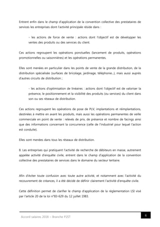 6Accord salaires 2018 – Branche P2ST
Entrent enfin dans le champ d'application de la convention collective des prestataires de
services les entreprises dont l'activité principale réside dans :
- les actions de force de vente : actions dont l'objectif est de développer les
ventes des produits ou des services du client.
Ces actions regroupent les opérations ponctuelles (lancement de produits, opérations
promotionnelles ou saisonnières) et les opérations permanentes.
Elles sont menées en particulier dans les points de vente de la grande distribution, de la
distribution spécialisée (surfaces de bricolage, jardinage, téléphonie...), mais aussi auprès
d'autres circuits de distribution ;
- les actions d'optimisation de linéaires : actions dont l'objectif est de valoriser la
présence, le positionnement et la visibilité des produits (ou services) du client dans
son ou ses réseaux de distribution.
Ces actions regroupent les opérations de pose de PLV, implantations et réimplantations,
destinées à mettre en avant les produits, mais aussi les opérations permanentes de veille
commerciale en point de vente : relevés de prix, de présence et nombre de facings ainsi
que des informations concernant la concurrence (celle de l'industriel pour lequel l'action
est conduite).
Elles sont menées dans tous les réseaux de distribution.
8. Les entreprises qui pratiquent l'activité de recherche de débiteurs en masse, autrement
appelée activité d'enquête civile, entrent dans le champ d'application de la convention
collective des prestataires de services dans le domaine du secteur tertiaire.
Afin d'éviter toute confusion avec toute autre activité, et notamment avec l'activité du
recouvrement de créances, il a été décidé de définir clairement l'activité d'enquête civile.
Cette définition permet de clarifier le champ d'application de la réglementation LSI visé
par l'article 20 de la loi n°83-629 du 12 juillet 1983.
 