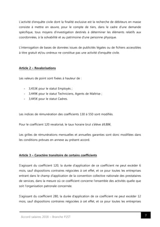 7Accord salaires 2018 – Branche P2ST
L'activité d'enquête civile dont la finalité exclusive est la recherche de débiteurs en masse
consiste à mettre en œuvre, pour le compte de tiers, dans le cadre d'une demande
spécifique, tous moyens d'investigation destinés à déterminer les éléments relatifs aux
coordonnées, à la solvabilité et au patrimoine d'une personne physique.
L'interrogation de bases de données issues de publicités légales ou de fichiers accessibles
à titre gratuit et/ou onéreux ne constitue pas une activité d'enquête civile.
Article 2 – Revalorisations
Les valeurs de point sont fixées à hauteur de :
- 3,453€ pour le statut Employés ;
- 3,449€ pour le statut Techniciens, Agents de Maîtrise ;
- 3,445€ pour le statut Cadres.
Les indices de rémunération des coefficients 130 à 550 sont modifiés.
Pour le coefficient 120 revalorisé, le taux horaire brut s'élève à9,88€.
Les grilles de rémunérations mensuelles et annuelles garanties sont donc modifiées dans
les conditions prévues en annexe au présent accord.
Article 3 – Caractère transitoire de certains coefficients
S'agissant du coefficient 120, la durée d'application de ce coefficient ne peut excéder 6
mois, sauf dispositions contraires négociées à cet effet, et ce pour toutes les entreprises
entrant dans le champ d'application de la convention collective nationale des prestataires
de services, dans la mesure où ce coefficient concerne l'ensemble des activités quelle que
soit l'organisation patronale concernée.
S'agissant du coefficient 280, la durée d'application de ce coefficient ne peut excéder 12
mois, sauf dispositions contraires négociées à cet effet, et ce pour toutes les entreprises
 