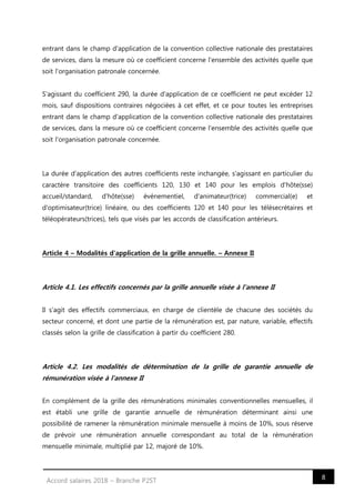 8Accord salaires 2018 – Branche P2ST
entrant dans le champ d'application de la convention collective nationale des prestataires
de services, dans la mesure où ce coefficient concerne l'ensemble des activités quelle que
soit l'organisation patronale concernée.
S'agissant du coefficient 290, la durée d'application de ce coefficient ne peut excéder 12
mois, sauf dispositions contraires négociées à cet effet, et ce pour toutes les entreprises
entrant dans le champ d'application de la convention collective nationale des prestataires
de services, dans la mesure où ce coefficient concerne l'ensemble des activités quelle que
soit l'organisation patronale concernée.
La durée d'application des autres coefficients reste inchangée, s'agissant en particulier du
caractère transitoire des coefficients 120, 130 et 140 pour les emplois d'hôte(sse)
accueil/standard, d'hôte(sse) événementiel, d'animateur(trice) commercial(e) et
d'optimisateur(trice) linéaire, ou des coefficients 120 et 140 pour les télésecrétaires et
téléopérateurs(trices), tels que visés par les accords de classification antérieurs.
Article 4 – Modalités d'application de la grille annuelle. – Annexe II
Article 4.1. Les effectifs concernés par la grille annuelle visée à l'annexe II
Il s'agit des effectifs commerciaux, en charge de clientèle de chacune des sociétés du
secteur concerné, et dont une partie de la rémunération est, par nature, variable, effectifs
classés selon la grille de classification à partir du coefficient 280.
Article 4.2. Les modalités de détermination de la grille de garantie annuelle de
rémunération visée à l'annexe II
En complément de la grille des rémunérations minimales conventionnelles mensuelles, il
est établi une grille de garantie annuelle de rémunération déterminant ainsi une
possibilité de ramener la rémunération minimale mensuelle à moins de 10%, sous réserve
de prévoir une rémunération annuelle correspondant au total de la rémunération
mensuelle minimale, multiplié par 12, majoré de 10%.
 