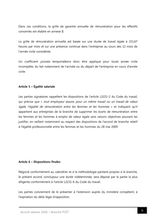9Accord salaires 2018 – Branche P2ST
Dans ces conditions, la grille de garantie annuelle de rémunération pour les effectifs
concernés est établie en annexe II.
La grille de rémunération annuelle est basée sur une durée de travail égale à 151,67
heures par mois et sur une présence continue dans l'entreprise au cours des 12 mois de
l'année civile considérée.
Un coefficient prorata temporisdevra donc être appliqué pour toute année civile
incomplète, du fait notamment de l'arrivée ou du départ de l'entreprise en cours d'année
civile.
Article 5 – Égalité salariale
Les parties signataires rappellent les dispositions de l'article L3221-2 du Code du travail,
qui précise que « tout employeur assure, pour un même travail ou un travail de valeur
égale, l'égalité de rémunération entre les femmes et les hommes » et indiquent qu'il
appartient aux entreprises de la branche de supprimer les écarts de rémunération entre
les femmes et les hommes à emploi de valeur égale sans raisons objectives pouvant les
justifier, en veillant notamment au respect des dispositions de l'accord de branche relatif
à l'égalité professionnelle entre les femmes et les hommes du 28 mai 2009.
Article 6 – Dispositions finales
Négocié conformément au calendrier et à la méthodologie paritaire propres à la branche,
le présent accord, conclupour une durée indéterminée, sera déposé par la partie la plus
diligente conformément à l'article L2231-6 du Code du travail.
Les parties conviennent de le présenter à l'extension auprès du ministère compétent, à
l'expiration du délai légal d'opposition.
 