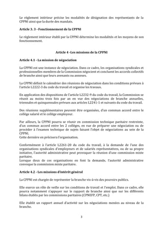 3
Le règlement intérieur précise les modalités de désignation des représentants de la
CPPNI ainsi que la durée des mandats.
Article 3. 3 - Fonctionnement de la CPPNI
Le règlement intérieur établi par la CPPNI détermine les modalités et les moyens de son
fonctionnement.
Article 4 -Les missions de la CPPNI
Article 4.1 - La mission de négociation
La CPPNI est une instance de négociation. Dans ce cadre, les organisations syndicales et
professionnelles membres de la Commission négocient et concluent les accords collectifs
de branche ainsi que leurs avenants ou annexes.
La CPPNI définit le calendrier des réunions de négociation dans les conditions prévues à
l’article L2222-3 du code du travail et organise les travaux.
En application des dispositions de l’article L2232-9 du code du travail, la Commission se
réunit au moins trois fois par an en vue des négociations de branche annuelles,
triennales et quinquennales prévues aux articles L2241-1 et suivants du code du travail.
Des réunions supplémentaires peuvent être organisées, d’un commun accord entre le
collège salarié et le collège employeur.
Par ailleurs, la CPPNI pourra se réunir en commission technique paritaire restreinte,
d’un commun accord entre les 2 collèges, en vue de préparer une négociation ou de
procéder à l’examen technique de sujets faisant l’objet de négociations au sein de la
CPPNI.
Cette dernière en précisera l’organisation.
Conformément à l’article L2261-20 du code du travail, à la demande de l'une des
organisations syndicales d'employeurs et de salariés représentatives, ou de sa propre
initiative, l'autorité administrative peut provoquer la réunion d'une commission mixte
paritaire.
Lorsque deux de ces organisations en font la demande, l'autorité administrative
convoque la commission mixte paritaire.
Article 4.2 - Les missions d’intérêt général
La CPPNI est chargée de représenter la branche vis-à-vis des pouvoirs publics.
Elle exerce un rôle de veille sur les conditions de travail et l’emploi. Dans ce cadre, elle
pourra notamment s’appuyer sur le rapport de branche ainsi que sur les différents
bilans établis par les commissions paritaires (CPNEFP, CPT, etc.)
Elle établit un rapport annuel d’activité sur les négociations menées au niveau de la
branche.
 