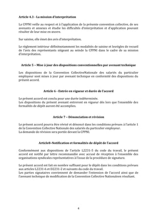 4
Article 4.3 - La mission d’interprétation
La CPPNI veille au respect et à l’application de la présente convention collective, de ses
avenants et annexes et étudie les difficultés d’interprétation et d’application pouvant
résulter de leur mise en œuvre.
Sur saisine, elle émet des avis d’interprétation.
Le règlement intérieur définitnotamment les modalités de saisine et lesrègles de recueil
de l’avis des représentants siégeant au seinde la CPPNI dans le cadre de sa mission
d’interprétation.
Article 5 – Mise à jour des dispositions conventionnelles par avenant technique
Les dispositions de la Convention CollectiveNationale des salariés du particulier
employeur sont mises à jour par avenant technique en conformité des dispositions du
présent accord.
Article 6 - Entrée en vigueur et durée de l’accord
Le présent accord est conclu pour une durée indéterminée.
Les dispositions du présent avenant entreront en vigueur dès lors que l’ensemble des
formalités de dépôt auront été accomplies.
Article 7 – Dénonciation et révision
Le présent accord pourra être révisé et dénoncé dans les conditions prévues à l’article 1
de la Convention Collective Nationale des salariés du particulier employeur.
La demande de révision sera portée devant la CPPNI.
Article8–Notification et formalités de dépôt de l’accord
Conformément aux dispositions de l’article L2231-5 du code du travail, le présent
accord est notifié par lettre recommandée avec accusé de réception à l’ensemble des
organisations syndicales représentatives à l’issue de la procédure de signature.
Le présent accord est fait en nombre suffisant pour le dépôt dans les conditions prévues
aux articles L2231-6 et D2231-2 et suivants du code du travail.
Les parties signataires conviennent de demander l’extension de l’accord ainsi que de
l’avenant technique de modification de la Convention Collective Nationaleen résultant.
 