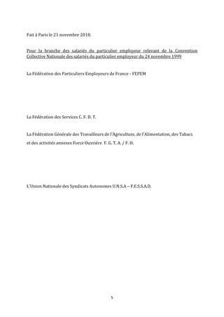 5
Fait à Paris le 21 novembre 2018.
Pour la branche des salariés du particulier employeur relevant de la Convention
Collective Nationale des salariés du particulier employeur du 24 novembre 1999
La Fédération des Particuliers Employeurs de France - FEPEM
La Fédération des Services C. F. D. T.
La Fédération Générale des Travailleurs de l’Agriculture, de l’Alimentation, des Tabacs
et des activités annexes Force Ouvrière F. G. T. A. / F. O.
L'Union Nationale des Syndicats Autonomes U.N.S.A – F.E.S.S.A.D.
 