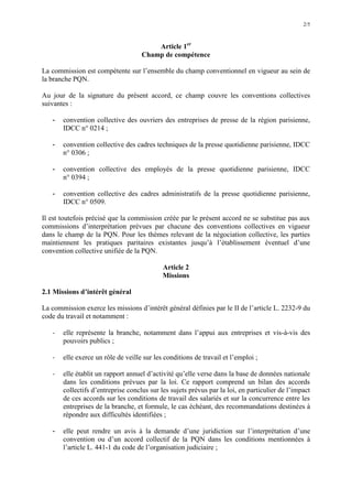 2/5
Article 1er
Champ de compétence
La commission est compétente sur l’ensemble du champ conventionnel en vigueur au sein de
la branche PQN.
Au jour de la signature du présent accord, ce champ couvre les conventions collectives
suivantes :
- convention collective des ouvriers des entreprises de presse de la région parisienne,
IDCC n° 0214 ;
- convention collective des cadres techniques de la presse quotidienne parisienne, IDCC
n° 0306 ;
- convention collective des employés de la presse quotidienne parisienne, IDCC
n° 0394 ;
- convention collective des cadres administratifs de la presse quotidienne parisienne,
IDCC n° 0509.
Il est toutefois précisé que la commission créée par le présent accord ne se substitue pas aux
commissions d’interprétation prévues par chacune des conventions collectives en vigueur
dans le champ de la PQN. Pour les thèmes relevant de la négociation collective, les parties
maintiennent les pratiques paritaires existantes jusqu’à l’établissement éventuel d’une
convention collective unifiée de la PQN.
Article 2
Missions
2.1 Missions d’intérêt général
La commission exerce les missions d’intérêt général définies par le II de l’article L. 2232-9 du
code du travail et notamment :
- elle représente la branche, notamment dans l’appui aux entreprises et vis-à-vis des
pouvoirs publics ;
- elle exerce un rôle de veille sur les conditions de travail et l’emploi ;
- elle établit un rapport annuel d’activité qu’elle verse dans la base de données nationale
dans les conditions prévues par la loi. Ce rapport comprend un bilan des accords
collectifs d’entreprise conclus sur les sujets prévus par la loi, en particulier de l’impact
de ces accords sur les conditions de travail des salariés et sur la concurrence entre les
entreprises de la branche, et formule, le cas échéant, des recommandations destinées à
répondre aux difficultés identifiées ;
- elle peut rendre un avis à la demande d’une juridiction sur l’interprétation d’une
convention ou d’un accord collectif de la PQN dans les conditions mentionnées à
l’article L. 441-1 du code de l’organisation judiciaire ;
 