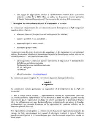 3/5
- elle engage les négociations relatives à l’établissement éventuel d’une convention
collective unifiée de la PQN. Dans ce cadre, les discussions pourront permettre
d’aborder également la question de l’élargissement des missions de la commission.
2.2 Réception des conventions et accords d’entreprise de la branche
La commission est destinataire des conventions et accords d’entreprise de la PQN comportant
des dispositions relatives :
- à la durée du travail, la répartition et l’aménagement des horaires ;
- au repos quotidien et aux jours fériés ;
- aux congés payés et autres congés ;
- au compte épargne temps.
Après suppression des noms et prénoms des négociateurs et des signataires, les conventions et
accords d’entreprise précités sont transmis par la partie la plus diligente, qui en informe les
autres signataires, à l’une des adresses suivantes :
- adresse postale : Commission paritaire permanente de négociation et d’interprétation
de la Presse quotidienne nationale
Syndicat de la presse quotidienne nationale
15, rue La Fayette
75009 Paris
- adresse numérique : cppnipqn@spqn.fr
La commission accuse réception des conventions et accords d’entreprise transmis.
Article 3
Composition
La commission paritaire permanente de négociation et d’interprétation de la PQN est
composée :
1° pour le collège salarié, de deux (2) représentants de chacune des organisations syndicales
de salariés reconnues représentatives sur le champ de la PQN auxquels s’ajoutent huit (8)
représentants pour l’organisation syndicale de salariés qui recueille le pourcentage le plus
élevé de suffrages exprimés aux dernières élections professionnelles au sein de la branche,
conformément aux mesures d’audience de la représentativité syndicale réalisées par la
Direction générale du travail.
Ces représentants sont désignés à la commission par chacune des organisations syndicales de
salariés par lettre recommandée avec accusé de réception, précisant le nom et l’adresse
postale et numérique de la personne désignée, par voie électronique ou par lettre remise en
main propre.
 