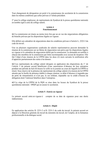 4/5
Tout changement de désignation est porté à la connaissance du secrétariat de la commission
dans les mêmes conditions que celles prévues à l’alinéa précédent.
2° pour le collège employeur, de représentants du Syndicat de la presse quotidienne nationale
en nombre égal à celui du collège salarié.
Article 4
Fonctionnement
4.1 La commission est réunie au moins trois fois par an en vue des négociations obligatoires
de branche prévues par les dispositions légales en vigueur.
Elle définit son calendrier de négociations dans les conditions prévues à l'article L. 2222-3 du
code du travail.
Une ou plusieurs organisations syndicales de salariés représentatives peuvent demander la
réunion de la commission sur un thème de négociation non prévu par les dispositions légales
en vigueur et le calendrier de négociation défini par la commission. La demande est notifiée à
chacun des membres de la commission par lettre recommandée avec accusé de réception. Elle
fait l’objet d’une réunion de la CPPNI dans les deux (2) mois suivants la notification afin
d’apprécier paritairement des suites à lui donner.
4.2 Les représentants du collège salarié désignés en application des dispositions du 1° de
l’article 3 du présent accord bénéficient d’une autorisation d’absence de leur entreprise
pendant une période de huit (8) heures la veille ou la journée au cours de laquelle la CPPNI se
réunit. Sous réserve de la présence du représentant du collège salarié à la réunion de la CPPNI
attestée par la feuille de présence établie à chaque réunion, ce délai d’absence n’engendre pas
de perte de rémunération et n’est pas, le cas échéant, imputable sur le crédit d’heures de
délégation dont l’intéressé bénéficie dans l’entreprise.
4.3 Le siège de la CPPNI de la PQN se situe dans les locaux du Syndicat de la presse
quotidienne nationale - SPQN qui en assure le secrétariat.
Article 5 - Entrée en vigueur
Le présent accord entre en vigueur à compter de sa date de signature pour une durée
indéterminée.
Article 6 - Dépôt
En application des articles D. 2231-2 et D. 2231-3 du code du travail, le présent accord est
déposé à la Direction générale du travail du ministère du travail, de l’emploi, de la formation
professionnelle et du dialogue social.
 