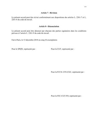 5/5
Article 7 - Révision
Le présent accord peut être révisé conformément aux dispositions des articles L. 2261-7 et L.
2261-8 du code du travail.
Article 8 - Dénonciation
Le présent accord peut être dénoncé par chacune des parties signataires dans les conditions
prévues à l’article L. 2261-9 du code du travail.
Fait à Paris, le 13 décembre 2018 en cinq (5) exemplaires
Pour le SPQN, représenté par : Pour la CGT, représenté par :
Pour la FCCS- CFE-CGC, représenté par :
Pour la FEC-CGT-FO, représenté par :
 