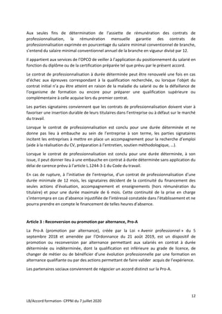 12
LB/Accord formation- CPPNI du 7 juillet 2020
Aux seules fins de détermination de l’assiette de rémunération des contrats de
professionnalisation, la rémunération mensuelle garantie des contrats de
professionnalisation exprimée en pourcentage du salaire minimal conventionnel de branche,
s’entend du salaire minimal conventionnel annuel de la branche en vigueur divisé par 12.
Il appartient aux services de l’OPCO de veiller à l’application du positionnement du salarié en
fonction du diplôme ou de la certification préparée tel que prévu par le présent accord.
Le contrat de professionnalisation à durée déterminée peut être renouvelé une fois en cas
d’échec aux épreuves correspondant à la qualification recherchée, ou lorsque l’objet du
contrat initial n’a pu être atteint en raison de la maladie du salarié ou de la défaillance de
l’organisme de formation ou encore pour préparer une qualification supérieure ou
complémentaire à celle acquise lors du premier contrat.
Les parties signataires conviennent que les contrats de professionnalisation doivent viser à
favoriser une insertion durable de leurs titulaires dans l’entreprise ou à défaut sur le marché
du travail.
Lorsque le contrat de professionnalisation est conclu pour une durée déterminée et ne
donne pas lieu à embauche au sein de l’entreprise à son terme, les parties signataires
incitent les entreprises à mettre en place un accompagnement pour la recherche d’emploi
(aide à la réalisation du CV, préparation à l’entretien, soutien méthodologique, …).
Lorsque le contrat de professionnalisation est conclu pour une durée déterminée, à son
issue, il peut donner lieu à une embauche en contrat à durée déterminée sans application du
délai de carence prévu à l’article L.1244-3-1 du Code du travail.
En cas de rupture, à l’initiative de l’entreprise, d’un contrat de professionnalisation d’une
durée minimale de 12 mois, les signataires décident de la continuité du financement des
seules actions d’évaluation, accompagnement et enseignements (hors rémunération du
titulaire) et pour une durée maximale de 6 mois. Cette continuité de la prise en charge
s’interrompra en cas d’absence injustifiée de l’intéressé constatée dans l’établissement et ne
pourra prendre en compte le financement de telles heures d’absence.
Article 3 : Reconversion ou promotion par alternance, Pro-A
La Pro-A (promotion par alternance), créée par la Loi « Avenir professionnel » du 5
septembre 2018 et amendée par l’Ordonnance du 21 août 2019, est un dispositif de
promotion ou reconversion par alternance permettant aux salariés en contrat à durée
déterminée ou indéterminée, dont la qualification est inférieure au grade de licence, de
changer de métier ou de bénéficier d’une évolution professionnelle par une formation en
alternance qualifiante ou par des actions permettant de faire valider acquis de l’expérience.
Les partenaires sociaux conviennent de négocier un accord distinct sur la Pro-A.
 