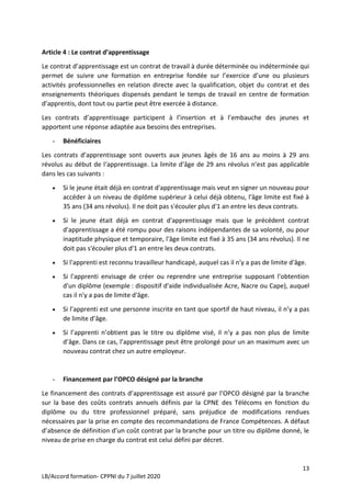13
LB/Accord formation- CPPNI du 7 juillet 2020
Article 4 : Le contrat d’apprentissage
Le contrat d’apprentissage est un contrat de travail à durée déterminée ou indéterminée qui
permet de suivre une formation en entreprise fondée sur l’exercice d’une ou plusieurs
activités professionnelles en relation directe avec la qualification, objet du contrat et des
enseignements théoriques dispensés pendant le temps de travail en centre de formation
d’apprentis, dont tout ou partie peut être exercée à distance.
Les contrats d’apprentissage participent à l’insertion et à l’embauche des jeunes et
apportent une réponse adaptée aux besoins des entreprises.
- Bénéficiaires
Les contrats d’apprentissage sont ouverts aux jeunes âgés de 16 ans au moins à 29 ans
révolus au début de l‘apprentissage. La limite d’âge de 29 ans révolus n’est pas applicable
dans les cas suivants :
 Si le jeune était déjà en contrat d'apprentissage mais veut en signer un nouveau pour
accéder à un niveau de diplôme supérieur à celui déjà obtenu, l'âge limite est fixé à
35 ans (34 ans révolus). Il ne doit pas s'écouler plus d'1 an entre les deux contrats.
 Si le jeune était déjà en contrat d'apprentissage mais que le précédent contrat
d'apprentissage a été rompu pour des raisons indépendantes de sa volonté, ou pour
inaptitude physique et temporaire, l'âge limite est fixé à 35 ans (34 ans révolus). Il ne
doit pas s'écouler plus d'1 an entre les deux contrats.
 Si l'apprenti est reconnu travailleur handicapé, auquel cas il n'y a pas de limite d'âge.
 Si l'apprenti envisage de créer ou reprendre une entreprise supposant l'obtention
d'un diplôme (exemple : dispositif d'aide individualisée Acre, Nacre ou Cape), auquel
cas il n'y a pas de limite d'âge.
 Si l’apprenti est une personne inscrite en tant que sportif de haut niveau, il n’y a pas
de limite d’âge.
 Si l’apprenti n’obtient pas le titre ou diplôme visé, il n’y a pas non plus de limite
d’âge. Dans ce cas, l’apprentissage peut être prolongé pour un an maximum avec un
nouveau contrat chez un autre employeur.
- Financement par l’OPCO désigné par la branche
Le financement des contrats d’apprentissage est assuré par l’OPCO désigné par la branche
sur la base des coûts contrats annuels définis par la CPNE des Télécoms en fonction du
diplôme ou du titre professionnel préparé, sans préjudice de modifications rendues
nécessaires par la prise en compte des recommandations de France Compétences. A défaut
d’absence de définition d’un coût contrat par la branche pour un titre ou diplôme donné, le
niveau de prise en charge du contrat est celui défini par décret.
 