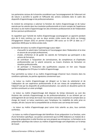 16
LB/Accord formation- CPPNI du 7 juillet 2020
Les partenaires sociaux de la branche considèrent que l’accompagnement de l’alternant est
de nature à accroître la qualité et l’efficacité des actions conduites dans le cadre des
dispositifs d’apprentissage et de professionnalisation.
Ils incitent les entreprises à valoriser la fonction de maitre d’apprentissage et de tuteur
exercée par les salariés dans leur évolution professionnelle et à tenir compte de l’expérience
de tuteur ou de maitre d’apprentissage lors des entretiens professionnels et de l’élaboration
de leur parcours professionnel.
Ils rappellent que l’activité de maître d’apprentissage accompagnant un apprenti pendant
plus de 6 mois continus sur une ou deux années civiles ouvre des droits au Compte
d’Engagement Citoyen (CEC) et permet d’acquérir 240 euros sur le CPF (à date au 1er
septembre 2019) pour la même année civile.
La fonction de tuteur ou maître d’apprentissage a pour objet :
- d’accueillir le salarié dans l’entreprise et l’accompagner dans l’élaboration et la mise
en œuvre de son projet professionnel,
- d’aider, d’informer et de guider les salariés de l’entreprise qui participent à des
actions de formation,
- de contribuer à l’acquisition de connaissances, de compétences et d’aptitudes
professionnelles par le salarié concerné, au travers d’actions de formation en
situation professionnelle,
- de participer à l’évaluation des qualifications acquises en lien avec l’équipe
pédagogique du CFA pour le maître d’apprentissage.
Pour permettre au tuteur et au maître d’apprentissage d’exercer leurs missions dans les
conditions optimales, les parties signataires conviennent que :
- Le tuteur ou maitre d’apprentissage est désigné sur la base du volontariat et de
l’adéquation de son expérience professionnelle et de son niveau de compétences avec
l’objectif visé par les dispositifs de professionnalisation. Les salariés en deuxième partie de
carrière constituent un vivier privilégié.
- Le tuteur ou maître d’apprentissage doit disposer du temps nécessaire au suivi des
titulaires des contrats d’apprentissage ou de professionnalisation, le cas échéant par un
aménagement de son temps de travail. Ses missions tutorales sont prises en compte dans sa
charge de travail. Le tuteur examinera avec l’employeur les modalités de cette prise en
compte, afin de s’assurer de la compatibilité de sa mission avec son temps de travail.
- Le tuteur ou maître d’apprentissage peut suivre trois salariés au plus, tous contrats
confondus.
- Le tuteur ou maître d’apprentissage doit bénéficier d’une préparation à sa fonction, voire
d’une formation spécifique. Les parties conviennent que la CPNE élaborera un module de e-
learning de préparation à cette fonction qui sera proposé aux entreprises. La formation ou la
préparation spécifique des tuteurs ou maîtres d’apprentissage sont dispensées sur le temps
de travail.
 