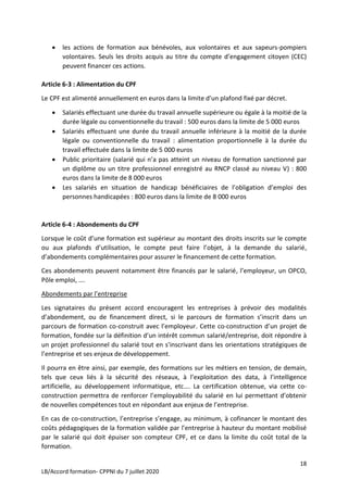 18
LB/Accord formation- CPPNI du 7 juillet 2020
 les actions de formation aux bénévoles, aux volontaires et aux sapeurs-pompiers
volontaires. Seuls les droits acquis au titre du compte d’engagement citoyen (CEC)
peuvent financer ces actions.
Article 6-3 : Alimentation du CPF
Le CPF est alimenté annuellement en euros dans la limite d’un plafond fixé par décret.
 Salariés effectuant une durée du travail annuelle supérieure ou égale à la moitié de la
durée légale ou conventionnelle du travail : 500 euros dans la limite de 5 000 euros
 Salariés effectuant une durée du travail annuelle inférieure à la moitié de la durée
légale ou conventionnelle du travail : alimentation proportionnelle à la durée du
travail effectuée dans la limite de 5 000 euros
 Public prioritaire (salarié qui n’a pas atteint un niveau de formation sanctionné par
un diplôme ou un titre professionnel enregistré au RNCP classé au niveau V) : 800
euros dans la limite de 8 000 euros
 Les salariés en situation de handicap bénéficiaires de l’obligation d’emploi des
personnes handicapées : 800 euros dans la limite de 8 000 euros
Article 6-4 : Abondements du CPF
Lorsque le coût d’une formation est supérieur au montant des droits inscrits sur le compte
ou aux plafonds d’utilisation, le compte peut faire l’objet, à la demande du salarié,
d’abondements complémentaires pour assurer le financement de cette formation.
Ces abondements peuvent notamment être financés par le salarié, l’employeur, un OPCO,
Pôle emploi, ….
Abondements par l’entreprise
Les signataires du présent accord encouragent les entreprises à prévoir des modalités
d’abondement, ou de financement direct, si le parcours de formation s’inscrit dans un
parcours de formation co-construit avec l’employeur. Cette co-construction d’un projet de
formation, fondée sur la définition d’un intérêt commun salarié/entreprise, doit répondre à
un projet professionnel du salarié tout en s’inscrivant dans les orientations stratégiques de
l’entreprise et ses enjeux de développement.
Il pourra en être ainsi, par exemple, des formations sur les métiers en tension, de demain,
tels que ceux liés à la sécurité des réseaux, à l’exploitation des data, à l’intelligence
artificielle, au développement informatique, etc…. La certification obtenue, via cette co-
construction permettra de renforcer l’employabilité du salarié en lui permettant d’obtenir
de nouvelles compétences tout en répondant aux enjeux de l’entreprise.
En cas de co-construction, l’entreprise s’engage, au minimum, à cofinancer le montant des
coûts pédagogiques de la formation validée par l’entreprise à hauteur du montant mobilisé
par le salarié qui doit épuiser son compteur CPF, et ce dans la limite du coût total de la
formation.
 