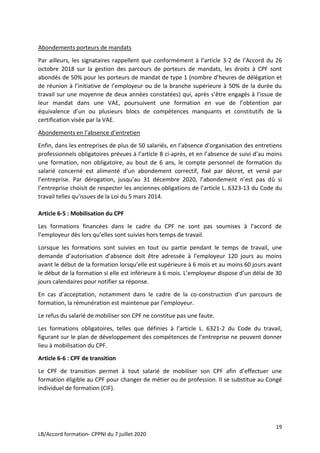 19
LB/Accord formation- CPPNI du 7 juillet 2020
Abondements porteurs de mandats
Par ailleurs, les signataires rappellent que conformément à l’article 3-2 de l’Accord du 26
octobre 2018 sur la gestion des parcours de porteurs de mandats, les droits à CPF sont
abondés de 50% pour les porteurs de mandat de type 1 (nombre d’heures de délégation et
de réunion à l’initiative de l’employeur ou de la branche supérieure à 50% de la durée du
travail sur une moyenne de deux années constatées) qui, après s’être engagés à l’issue de
leur mandat dans une VAE, poursuivent une formation en vue de l’obtention par
équivalence d’un ou plusieurs blocs de compétences manquants et constitutifs de la
certification visée par la VAE.
Abondements en l’absence d’entretien
Enfin, dans les entreprises de plus de 50 salariés, en l’absence d’organisation des entretiens
professionnels obligatoires prévues à l’article 8 ci-après, et en l’absence de suivi d’au moins
une formation, non obligatoire, au bout de 6 ans, le compte personnel de formation du
salarié concerné est alimenté d’un abondement correctif, fixé par décret, et versé par
l’entreprise. Par dérogation, jusqu’au 31 décembre 2020, l’abondement n’est pas dû si
l’entreprise choisit de respecter les anciennes obligations de l’article L. 6323-13 du Code du
travail telles qu’issues de la Loi du 5 mars 2014.
Article 6-5 : Mobilisation du CPF
Les formations financées dans le cadre du CPF ne sont pas soumises à l’accord de
l’employeur dès lors qu’elles sont suivies hors temps de travail.
Lorsque les formations sont suivies en tout ou partie pendant le temps de travail, une
demande d’autorisation d’absence doit être adressée à l’employeur 120 jours au moins
avant le début de la formation lorsqu’elle est supérieure à 6 mois et au moins 60 jours avant
le début de la formation si elle est inférieure à 6 mois. L’employeur dispose d’un délai de 30
jours calendaires pour notifier sa réponse.
En cas d’acceptation, notamment dans le cadre de la co-construction d’un parcours de
formation, la rémunération est maintenue par l’employeur.
Le refus du salarié de mobiliser son CPF ne constitue pas une faute.
Les formations obligatoires, telles que définies à l’article L. 6321-2 du Code du travail,
figurant sur le plan de développement des compétences de l’entreprise ne peuvent donner
lieu à mobilisation du CPF.
Article 6-6 : CPF de transition
Le CPF de transition permet à tout salarié de mobiliser son CPF afin d’effectuer une
formation éligible au CPF pour changer de métier ou de profession. Il se substitue au Congé
individuel de formation (CIF).
 