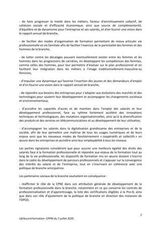 2
LB/Accord formation- CPPNI du 7 juillet 2020
- de faire progresser la mixité dans les métiers, facteur d’enrichissement collectif, de
cohésion sociale et d’efficacité économique, ainsi que source de complémentarité,
d’équilibre et de dynamisme pour l’entreprise et ses salariés, et d’en fournir une vision dans
le rapport annuel de branche,
- de faciliter des modes d’organisation de formation permettant de mieux articuler vie
professionnelle et vie familiale afin de faciliter l’exercice de la parentalité des femmes et des
hommes de la branche,
- de lutter contre les décalages pouvant éventuellement exister entre les femmes et les
hommes dans les progressions de carrières, en développant les compétences des femmes,
comme celles des hommes, pour leur permettre d’évoluer sur le plan professionnel et en
facilitant leur intégration dans les métiers à l’image traditionnellement masculine ou
féminine,
- d’impulser une dynamique qui favorise l’insertion des jeunes et des demandeurs d’emploi
et d’en fournir une vision dans le rapport annuel de branche,
- de répondre aux besoins des entreprises pour s’adapter aux évolutions des marchés et des
technologies pour soutenir leur développement et accompagner les changements sociétaux
et environnementaux,
- d’accroître les capacités d’accès et de maintien dans l’emploi des salariés et leur
développement professionnel, face au rythme fortement accéléré des innovations
techniques et technologiques, des mutations organisationnelles, ainsi qu’à la diversification
des produits et des services en télécommunications et au développement de leur utilisation,
- d’accompagner les salariés dans la digitalisation grandissante des entreprises et de la
société, afin de leur permettre une maîtrise de tous les usages numériques et de leurs
enjeux ainsi que les nouveaux modes de fonctionnement « coopératifs et collectifs » en
œuvre dans les entreprises et accroître ainsi leur employabilité à tous les niveaux.
Les parties signataires considèrent que pour assurer une meilleure égalité des droits des
salariés face à la formation professionnelle et répondre aux enjeux de la formation tout au
long de la vie professionnelle, les dispositifs de formation mis en œuvre doivent s’inscrire
dans le cadre du développement de parcours professionnels et s’appuyer sur la convergence
des intérêts du salarié et de l’entreprise, tout en s’inscrivant en cohérence avec une
politique de branche anticipatrice.
Les partenaires sociaux de la branche souhaitent en conséquence :
- réaffirmer le rôle de la CPNE dans son attribution générale de développement de la
formation professionnelle dans la branche, notamment en ce qui concerne les contrats de
professionnalisation et d’apprentissage, la liste des certifications éligibles à la Pro-A, ainsi
que dans son rôle d’ajustement de la politique de branche en direction des instances de
l’OPCO,
 