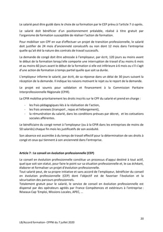 20
LB/Accord formation- CPPNI du 7 juillet 2020
Le salarié peut être guidé dans le choix de sa formation par le CEP prévu à l’article 7 ci-après.
Le salarié doit bénéficier d’un positionnement préalable, réalisé à titre gratuit par
l’organisme de formation susceptible de réaliser l’action de formation.
Pour mobiliser son CPF en vue d’effectuer un projet de transition professionnelle, le salarié
doit justifier de 24 mois d’ancienneté consécutifs ou non dont 12 mois dans l’entreprise
quelle qu’ait été la nature des contrats de travail successifs.
La demande de congé doit être adressée à l’employeur, par écrit, 120 jours au moins avant
le début de la formation lorsqu’elle comporte une interruption de travail d’au moins 6 mois
et au moins 60 jours avant le début de la formation si elle est inférieure à 6 mois ou s’il s’agit
d’une action de formation à temps partiel quelle que soit sa durée.
L’employeur informe le salarié, par écrit, de sa réponse dans un délai de 30 jours suivant la
réception de la demande. Il indique les raisons motivant le rejet ou le report de la demande.
Le projet est soumis pour validation et financement à la Commission Paritaire
Interprofessionnelle Régionale (CPIR).
La CPIR mobilise prioritairement les droits inscrits sur le CPF du salarié et prend en charge :
- les frais pédagogiques liés à la réalisation de l’action,
- les frais annexes (transport , repas et hébergement),
- la rémunération du salarié, dans les conditions prévues par décret, et les cotisations
sociales afférentes.
Le bénéficiaire du congé remet à l’employeur (ou à la CPIR dans les entreprises de moins de
50 salariés) chaque fin mois les justificatifs de son assiduité.
Son absence est assimilée à du temps de travail effectif pour la détermination de ses droits à
congé et ceux qui tiennent à son ancienneté dans l’entreprise.
Article 7 : Le conseil en évolution professionnelle (CEP)
Le conseil en évolution professionnelle constitue un processus d’appui destiné à tout actif,
quel que soit son statut, pour faire le point sur sa situation professionnelle et, le cas échéant,
élaborer et formaliser un projet d’évolution professionnelle.
Tout salarié peut, de sa propre initiative et sans accord de l’employeur, bénéficier du conseil
en évolution professionnelle (CEP) dont l’objectif est de favoriser l’évolution et la
sécurisation des parcours professionnels.
Totalement gratuit pour le salarié, le service de conseil en évolution professionnelle est
dispensé par des opérateurs agréés par France Compétences et extérieurs à l’entreprise :
Réseaux Cap ‘Emploi, Missions Locales, APEC, …
 