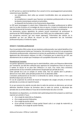 21
LB/Accord formation- CPPNI du 7 juillet 2020
Le CEP permet au salarié de bénéficier d’un conseil et d’un accompagnement personnalisé,
notamment pour identifier :
- ses compétences, dont celles qui seraient transférables dans une perspective de
mobilité,
- les compétences à acquérir pour favoriser son évolution professionnelle en lien avec
les besoins économiques existants et prévisibles,
- les dispositifs de formation et les financements disponibles.
Le CEP peut accompagner le salarié dans l’élaboration d’un projet professionnel et définir
avec lui un plan d’actions et la stratégie de mise en œuvre, à travers la mobilisation de son
Compte Personnel de Formation, ou d’un entretien professionnel dans son entreprise.
Les partenaires sociaux signataires du présent accord conviennent de promouvoir le
partenariat de l’OPCO désigné par la branche avec l’APEC pour les collaborateurs cadres.
Les entreprises assurent, par tout moyen approprié, l’information des salariés sur la
possibilité qui leur est offerte de recourir au CEP, notamment lors de l’entretien
professionnel prévu à l’article 8 ci-après.
Article 8 : L’entretien professionnel
Pour lui permettre d’être acteur de son évolution professionnelle, tout salarié bénéficie d’un
entretien professionnel réalisé par l’entreprise. Cet entretien est consacré à ses perspectives
d’évolution professionnelle, notamment en termes de qualifications et d’emploi. Il comporte
également des informations relatives à la VAE, à l’activation par le salarié de son CPF, aux
abondements de ce compte que l’employeur est susceptible d‘accorder et au CEP.
Périodicité de l’entretien
Les parties signataires conviennent que le salarié bénéficie, selon une fréquence déterminée
par l’entreprise, qui doit être suffisante pour apprécier les compétences mises en œuvre ou
à mettre en œuvre et ne peut être inférieure à 6 mois, d’au moins deux entretiens
professionnels et d’un entretien professionnel récapitulatif par période de 6 ans.
Cette période de 6 ans se compte en année civile. Pour les salariés dont la période a
démarré en mars 2014, cette période prendra fin le 31 décembre 2020.
L’entretien professionnel est de droit à la demande du salarié, lorsque celui-ci n’en a pas
bénéficié depuis plus de 24 mois.
En cas de suspension du contrat de travail (à l’exception des congés annuels), le terme de
période des six années est reporté d’autant.
En ce qui concerne les salariés recrutés dans le cadre de contrats en alternance, qui ont par
définition bénéficié d’action de formation dans le cadre du contrat, le décompte des
périodes des six années débute à l’issue de la transformation de celui-ci en CDI.
Nonobstant ces dispositions, un entretien doit systématiquement être proposé au salarié qui
reprend son activité à l’issue :
 d’un congé de maternité ou d’adoption,
 d’un congé parental d’éducation,
 d’un congé de proche aidant,
 d’une période d’activité à temps partiel faisant suite à un congé de maternité ou
d’adoption, d’un congé de soutien familial,
 