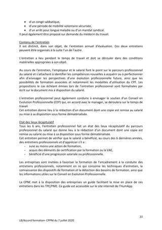 22
LB/Accord formation- CPPNI du 7 juillet 2020
 d’un congé sabbatique,
 d’une période de mobilité volontaire sécurisée,
 d’un arrêt pour longue maladie ou d’un mandat syndical.
Il peut également être proposé sur demande du médecin du travail.
Contenu de l’entretien
Il est distinct, dans son objet, de l’entretien annuel d’évaluation. Ces deux entretiens
peuvent être organisés à la suite l’un de l’autre.
L’entretien a lieu pendant le temps de travail et doit se dérouler dans des conditions
matérielles appropriées à son objet.
Au cours de l’entretien, l’employeur et le salarié font le point sur le parcours professionnel
du salarié et s’attachent à identifier les compétences nouvelles à acquérir ou à perfectionner
afin d’envisager les perspectives d’une évolution professionnelle future, ainsi que les
possibilités de formation associées et notamment les modalités d’utilisation du CPF. Les
propositions le cas échéant émises lors de l’entretien professionnel sont formalisées par
écrit sur le document mis à disposition du salarié.
L’entretien professionnel peut également conduire à envisager le soutien d’un Conseil en
Evolution Professionnelle (CEP) qui, en accord avec le manager, se déroulera sur le temps de
travail.
Cet entretien donne lieu à la rédaction d’un document dont une copie est remise au salarié
ou mise à sa disposition sous forme dématérialisée.
Etat des lieux récapitulatif
Tous les 6 ans, l’entretien professionnel fait un état des lieux récapitulatif du parcours
professionnel du salarié qui donne lieu à la rédaction d’un document dont une copie est
remise au salarié ou mise à sa disposition sous forme dématérialisée.
Cet entretien permet de vérifier que le salarié a bénéficié, au cours des 6 dernières années,
des entretiens professionnels et d’apprécier s’il a :
- suivi au moins une action de formation,
- acquis des éléments de certification par la formation ou la VAE,
- bénéficié d’une progression salariale ou professionnelle.
Les entreprises sont invitées à favoriser la formation de l’encadrement à la conduite des
entretiens professionnels, notamment en ce qui concerne les techniques d’entretien, la
connaissance des dispositifs de formation et la détection des besoins de formation, ainsi que
les informations utiles sur le Conseil en Evolution Professionnelle.
La CPNE met à la disposition des entreprises un guide facilitant la mise en place de ces
entretiens dans les TPE/PME. Ce guide est accessible sur le site internet de l’HumApp.
 