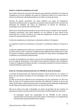 23
LB/Accord formation- CPPNI du 7 juillet 2020
Article 9 : Le bilan de compétences et la VAE
Tout salarié relevant de la branche des télécoms peut demander à bénéficier d’un bilan de
compétences ou d’une Validation des Acquis de l’Expérience (VAE) mis en œuvre dans le
cadre d’une démarche individuelle pendant ou en dehors du temps de travail.
Soucieux de pouvoir reconnaître une valeur objective aux acquis de l’expérience,
notamment professionnelle, les signataires du présent accord entendent faire connaître les
démarches de validation des acquis de l’expérience. Ils incitent les entreprises à
accompagner leurs salariés dans cette démarche.
Après 20 ans d’activité professionnelle et en tout état de cause à compter de son quarante-
cinquième anniversaire, tout salarié bénéficie, sur son initiative, et sous réserve d’une
ancienneté d’un an dans l’entreprise, d’un bilan de compétences en dehors du temps de
travail et d’une priorité d’accès à une VAE.
Le bilan de compétences est réalisé par un prestataire extérieur à l’entreprise.
Les signataires incitent les entreprises à reconnaitre la certification obtenue à l’issue de la
VAE.
Le bilan de compétences et la VAE sont, en priorité et à la demande du salarié, mobilisés sur
ses droits inscrits au CPF. Le bilan de compétences peut également être réalisé dans le cadre
du Conseil en évolution professionnelle pour permettre au salarié d’être accompagné dans
sa réflexion ou son évolution professionnelle.
Si le bilan de compétences est réalisé au titre du plan de développement des compétences
ou d’un congé de reclassement, il fait l’objet d’une convention tripartite entre l’employeur,
le salarié et l’organisme prestataire du bilan. La convention comporte les mentions prévues à
l’article R 6318-8 du code du travail.
Article 10 : Formation professionnelle dans les TPE/PME de moins de 50 salariés
La branche professionnelle des télécommunications entend poursuivre son soutien en
faveur des plus petites entreprises et les accompagner dans la mise en œuvre du présent
accord.
En effet, du fait de leurs effectifs et des caractéristiques de leur organisation, les TPE et les
PME de moins de 50 salariés peuvent rencontrer des difficultés à mettre en œuvre des
actions de formation, notamment quand elles se traduisent par des difficultés d’organisation
lors de l’absence de salariés amenés à suivre une action de formation.
Afin de les inciter et les aider à développer les actions de formation de leurs salariés, les
signataires du présent accord conviennent de demander à l’OPCO désigné par la branche :
- de développer auprès des responsables de ces TPE/PME et des instances
représentatives du personnel, lorsqu’elles existent, l’information sur les dispositifs de
formation dont peuvent bénéficier leurs salariés,
 