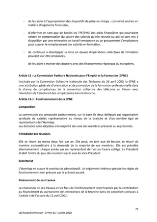 25
LB/Accord formation- CPPNI du 7 juillet 2020
- de les aider à l’appropriation des dispositifs de prise en charge : conseil et soutien en
matière d’ingénierie financière,
- d’informer en tant que de besoin les TPE/PME des aides financières qui pourraient
exister en compensation du salaire des salariés qu’elle recrute ou qui lui sont mis à
disposition par une entreprise de travail temporaire ou un groupement d’employeurs
pour assurer le remplacement des salariés en formation,
- de continuer à développer la mise en œuvre d’opérations collectives de formation
pouvant leur être proposées,
- de les aider à monter des dossiers avec des financements régionaux ou européens.
Article 11 : La Commission Paritaire Nationale pour l’Emploi et la Formation (CPNE)
Instituée par la Convention Collective Nationale des Télécoms du 26 avril 2000, la CPNE a
une attribution générale d’orientation et de promotion de la formation professionnelle dans
le champ de compétences de la convention collective des télécoms en liaison avec
l’évolution de l’emploi et des compétences dans la branche.
Article 11-1 : Fonctionnement de la CPNE
Composition
La commission est composée paritairement, sur la base de deux délégués par organisation
syndicale de salariés représentative au niveau de la branche et d’un nombre égal de
représentants de l’HumApp.
Les décisions sont adoptées à la majorité des voix des membres présents ou représentés.
Périodicité des réunions
Elle se réunit au moins deux fois par an. Elle peut, en tant que de besoin, se réunir de
manière extraordinaire à la demande de la majorité de ses membres. Elle est présidée
alternativement chaque année par un représentant de l’un ou l’autre collège. Le Président
établit l’ordre du jour des réunions après avis du Vice-Président.
Secrétariat
L’HumApp en assure le secrétariat administratif. Un règlement intérieur précise les règles de
fonctionnement non prévues par le présent accord.
Financement de ses travaux
La réalisation de ses travaux et les frais de fonctionnement sont financés par la contribution
au financement du paritarisme des entreprises de la branche dans les conditions prévues à
l’article 3 de l’accord du 12 avril 2002.
 