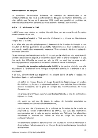 26
LB/Accord formation- CPPNI du 7 juillet 2020
Remboursements des délégués
Les conditions d’autorisation d’absence, de maintien de rémunération et de
remboursements de frais liés à la participation des délégués aux réunions de la CPNE, sont
celles définies par l’accord du 2 décembre 1998 relatif aux modalités et conditions de
participations aux réunions paritaires ou de ses avenants de mise à jour ultérieurs.
Article 11-2 : Missions de la CPNE
La CPNE assure une mission en matière d’emploi d’une part et en matière de formation
professionnelle d’autre part.
En matière d’emploi, la CPNE a un rôle d’information et d’étude sur l’évolution de
l’emploi dans la branche.
A cet effet, elle procède périodiquement à l’examen de la situation de l’emploi et son
évolution en termes quantitatifs et qualitatifs, notamment dans leurs incidences sur la
structure des qualifications aux vues des travaux de l’Observatoire des Métiers et analyse les
besoins de formation.
Elle est informée des licenciements collectifs portant sur dix salariés ou plus appartenant à
un même établissement et peut, d’un commun accord entre le chef d’entreprise et le CSE,
être saisie des difficultés survenant au sein du CSE au sujet des mesures sociales
d’accompagnement d’un projet de licenciement collectif de nature économique.
En matière de formation professionnelle, la CPNE a, de manière générale, pour rôle
de participer à l’orientation de la politique de formation définie par la branche et de la
promouvoir.
A ce titre, conformément aux dispositions du présent accord et dans le respect des
dispositions légales et réglementaires,
- elle définit les niveaux de prise en charge des contrats d’apprentissage en fonction
des diplômes ou des titres professionnels préparés, sans préjudice de modifications
rendues nécessaires par la prise en compte des recommandations de France
Compétences,
- elle propose à la CPPNI, en vue d’un accord collectif étendu, la liste des certifications
éligibles à la Pro-A,
- elle ajuste, en tant que de besoin, les actions de formation prioritaires au
financement sur la contribution conventionnelle,
- elle joue son rôle d’ajustement de la politique de formation de la branche en
proposant au conseil d’administration de l’OPCO, aux vues des informations
communiquées par le pôle de gestion paritaire des Télécoms, les adaptations
nécessaires au montant des forfaits de prise en charge des contrats de
professionnalisation,
- elle examine les conditions dans lesquelles sont assurées les actions d’information et
de conseil des PME, et propose le cas échéant des actions collectives de formation à
leur attention.
 