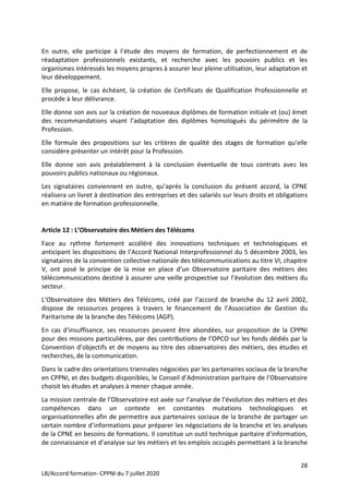 28
LB/Accord formation- CPPNI du 7 juillet 2020
En outre, elle participe à l’étude des moyens de formation, de perfectionnement et de
réadaptation professionnels existants, et recherche avec les pouvoirs publics et les
organismes intéressés les moyens propres à assurer leur pleine utilisation, leur adaptation et
leur développement.
Elle propose, le cas échéant, la création de Certificats de Qualification Professionnelle et
procède à leur délivrance.
Elle donne son avis sur la création de nouveaux diplômes de formation initiale et (ou) émet
des recommandations visant l’adaptation des diplômes homologués du périmètre de la
Profession.
Elle formule des propositions sur les critères de qualité des stages de formation qu’elle
considère présenter un intérêt pour la Profession.
Elle donne son avis préalablement à la conclusion éventuelle de tous contrats avec les
pouvoirs publics nationaux ou régionaux.
Les signataires conviennent en outre, qu’après la conclusion du présent accord, la CPNE
réalisera un livret à destination des entreprises et des salariés sur leurs droits et obligations
en matière de formation professionnelle.
Article 12 : L’Observatoire des Métiers des Télécoms
Face au rythme fortement accéléré des innovations techniques et technologiques et
anticipant les dispositions de l’Accord National Interprofessionnel du 5 décembre 2003, les
signataires de la convention collective nationale des télécommunications au titre VI, chapitre
V, ont posé le principe de la mise en place d’un Observatoire paritaire des métiers des
télécommunications destiné à assurer une veille prospective sur l’évolution des métiers du
secteur.
L’Observatoire des Métiers des Télécoms, créé par l’accord de branche du 12 avril 2002,
dispose de ressources propres à travers le financement de l’Association de Gestion du
Paritarisme de la branche des Télécoms (AGP).
En cas d’insuffisance, ses ressources peuvent être abondées, sur proposition de la CPPNI
pour des missions particulières, par des contributions de l‘OPCO sur les fonds dédiés par la
Convention d’objectifs et de moyens au titre des observatoires des métiers, des études et
recherches, de la communication.
Dans le cadre des orientations triennales négociées par les partenaires sociaux de la branche
en CPPNI, et des budgets disponibles, le Conseil d’Administration paritaire de l’Observatoire
choisit les études et analyses à mener chaque année.
La mission centrale de l’Observatoire est axée sur l’analyse de l’évolution des métiers et des
compétences dans un contexte en constantes mutations technologiques et
organisationnelles afin de permettre aux partenaires sociaux de la branche de partager un
certain nombre d’informations pour préparer les négociations de la branche et les analyses
de la CPNE en besoins de formations. Il constitue un outil technique paritaire d’information,
de connaissance et d’analyse sur les métiers et les emplois occupés permettant à la branche
 