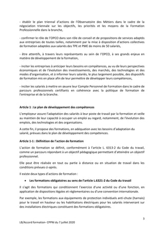 3
LB/Accord formation- CPPNI du 7 juillet 2020
- établir le plan triennal d’actions de l’Observatoire des Métiers dans le cadre de la
négociation triennale sur les objectifs, les priorités et les moyens de la Formation
Professionnelle dans la branche,
- confirmer le rôle de l’OPCO dans son rôle de conseil et de propositions de services adaptés
aux entreprises de toutes tailles, notamment par la mise à disposition d’actions collectives
de formation adaptées aux salariés des TPE et PME de moins de 50 salariés,
- être attentifs, à travers leurs représentants au sein de l’OPCO, à ses grands enjeux en
matière de développement de la formation,
- inciter les entreprises à anticiper leurs besoins en compétences, au vu de leurs perspectives
économiques et de l’évolution des investissements, des marchés, des technologies et des
modes d’organisation, et à informer leurs salariés, le plus largement possible, des dispositifs
de formation mis en place afin de leur permettre de développer leurs compétences,
- inciter les salariés à mettre en œuvre leur Compte Personnel de Formation dans le cadre de
parcours professionnels certifiants en cohérence avec la politique de formation de
l’entreprise et de la branche.
Article 1 : Le plan de développement des compétences
L’employeur assure l’adaptation des salariés à leur poste de travail par la formation et veille
au maintien de leur capacité à occuper un emploi au regard, notamment, de l’évolution des
emplois, des technologies et des organisations.
A cette fin, il propose des formations, en adéquation avec les besoins d’adaptation du
salarié, prévues dans le plan de développement des compétences.
Article 1-1 : Définition de l’action de formation
L’action de formation se définit, conformément à l’article L. 6313-2 du Code du travail,
comme un parcours répondant à un objectif pédagogique permettant d’atteindre un objectif
professionnel.
Elle peut être réalisée en tout ou partie à distance ou en situation de travail dans les
conditions prévues ci-après.
Il existe deux types d’actions de formation :
 Les formations obligatoires au sens de l’article L.6321-2 du Code du travail
Il s’agit des formations qui conditionnent l’exercice d’une activité ou d’une fonction, en
application de dispositions légales et réglementaires ou d’une convention internationale.
Par exemple, les formations aux équipements de protection individuels anti-chute (harnais)
pour le travail en hauteur ou les habilitations électriques pour les salariés intervenant sur
des installations électriques constituent des formations obligatoires.
 