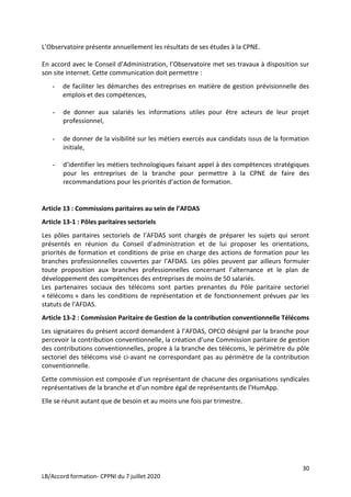 30
LB/Accord formation- CPPNI du 7 juillet 2020
L’Observatoire présente annuellement les résultats de ses études à la CPNE.
En accord avec le Conseil d’Administration, l’Observatoire met ses travaux à disposition sur
son site internet. Cette communication doit permettre :
- de faciliter les démarches des entreprises en matière de gestion prévisionnelle des
emplois et des compétences,
- de donner aux salariés les informations utiles pour être acteurs de leur projet
professionnel,
- de donner de la visibilité sur les métiers exercés aux candidats issus de la formation
initiale,
- d’identifier les métiers technologiques faisant appel à des compétences stratégiques
pour les entreprises de la branche pour permettre à la CPNE de faire des
recommandations pour les priorités d’action de formation.
Article 13 : Commissions paritaires au sein de l’AFDAS
Article 13-1 : Pôles paritaires sectoriels
Les pôles paritaires sectoriels de l’AFDAS sont chargés de préparer les sujets qui seront
présentés en réunion du Conseil d’administration et de lui proposer les orientations,
priorités de formation et conditions de prise en charge des actions de formation pour les
branches professionnelles couvertes par l’AFDAS. Les pôles peuvent par ailleurs formuler
toute proposition aux branches professionnelles concernant l’alternance et le plan de
développement des compétences des entreprises de moins de 50 salariés.
Les partenaires sociaux des télécoms sont parties prenantes du Pôle paritaire sectoriel
« télécoms » dans les conditions de représentation et de fonctionnement prévues par les
statuts de l’AFDAS.
Article 13-2 : Commission Paritaire de Gestion de la contribution conventionnelle Télécoms
Les signataires du présent accord demandent à l’AFDAS, OPCO désigné par la branche pour
percevoir la contribution conventionnelle, la création d’une Commission paritaire de gestion
des contributions conventionnelles, propre à la branche des télécoms, le périmètre du pôle
sectoriel des télécoms visé ci-avant ne correspondant pas au périmètre de la contribution
conventionnelle.
Cette commission est composée d’un représentant de chacune des organisations syndicales
représentatives de la branche et d’un nombre égal de représentants de l’HumApp.
Elle se réunit autant que de besoin et au moins une fois par trimestre.
 
