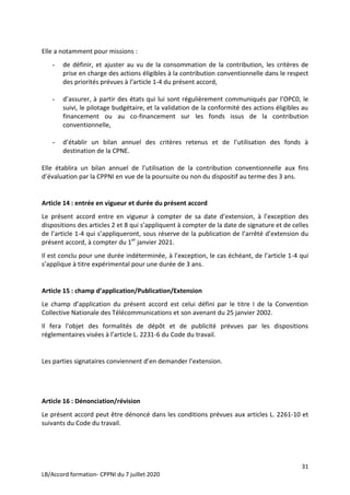 31
LB/Accord formation- CPPNI du 7 juillet 2020
Elle a notamment pour missions :
- de définir, et ajuster au vu de la consommation de la contribution, les critères de
prise en charge des actions éligibles à la contribution conventionnelle dans le respect
des priorités prévues à l’article 1-4 du présent accord,
- d’assurer, à partir des états qui lui sont régulièrement communiqués par l’OPC0, le
suivi, le pilotage budgétaire, et la validation de la conformité des actions éligibles au
financement ou au co-financement sur les fonds issus de la contribution
conventionnelle,
- d’établir un bilan annuel des critères retenus et de l’utilisation des fonds à
destination de la CPNE.
Elle établira un bilan annuel de l’utilisation de la contribution conventionnelle aux fins
d’évaluation par la CPPNI en vue de la poursuite ou non du dispositif au terme des 3 ans.
Article 14 : entrée en vigueur et durée du présent accord
Le présent accord entre en vigueur à compter de sa date d’extension, à l’exception des
dispositions des articles 2 et 8 qui s’appliquent à compter de la date de signature et de celles
de l’article 1-4 qui s’appliqueront, sous réserve de la publication de l’arrêté d’extension du
présent accord, à compter du 1er
janvier 2021.
Il est conclu pour une durée indéterminée, à l’exception, le cas échéant, de l’article 1-4 qui
s’applique à titre expérimental pour une durée de 3 ans.
Article 15 : champ d’application/Publication/Extension
Le champ d’application du présent accord est celui défini par le titre I de la Convention
Collective Nationale des Télécommunications et son avenant du 25 janvier 2002.
Il fera l’objet des formalités de dépôt et de publicité prévues par les dispositions
réglementaires visées à l’article L. 2231-6 du Code du travail.
Les parties signataires conviennent d’en demander l’extension.
Article 16 : Dénonciation/révision
Le présent accord peut être dénoncé dans les conditions prévues aux articles L. 2261-10 et
suivants du Code du travail.
 